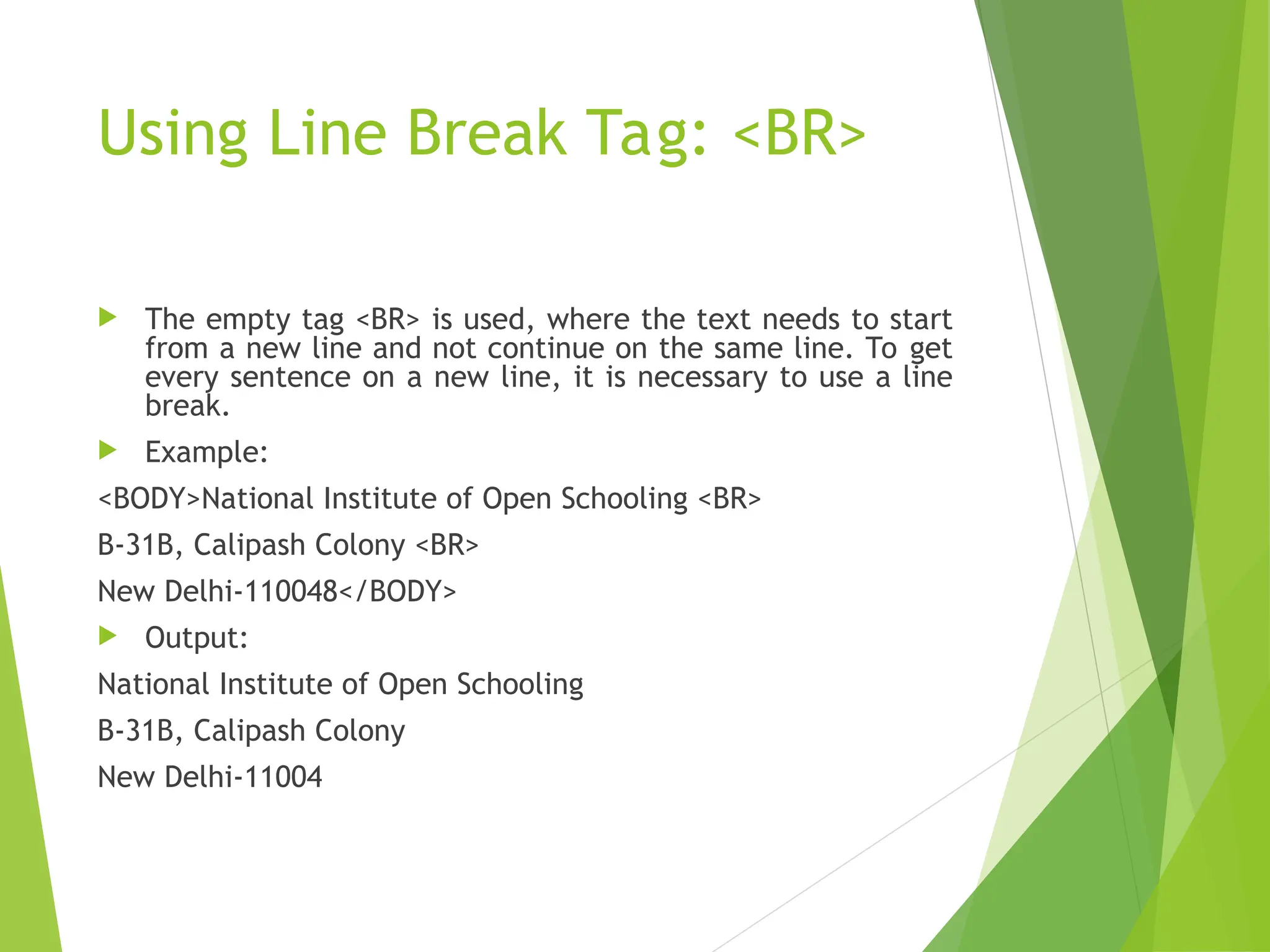 Using Line Break Tag: <BR>  The empty tag <BR> is used, where the text needs to start from a new line and not continue on the same line. To get every sentence on a new line, it is necessary to use a line break.  Example: <BODY>National Institute of Open Schooling <BR> B-31B, Calipash Colony <BR> New Delhi-110048</BODY>  Output: National Institute of Open Schooling B-31B, Calipash Colony New Delhi-11004 