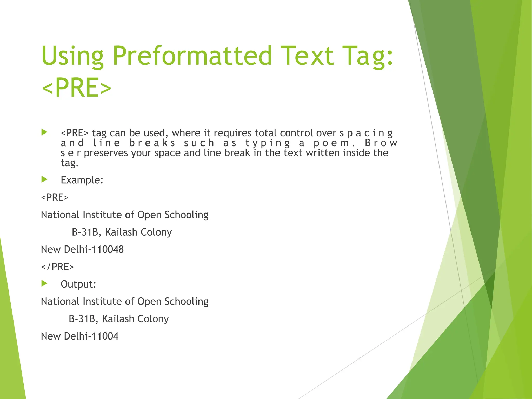 Using Preformatted Text Tag: <PRE>  <PRE> tag can be used, where it requires total control over s p a c i n g a n d l i n e b r e a k s s u c h a s t y p i n g a p o e m . B r o w s e r preserves your space and line break in the text written inside the tag.  Example: <PRE> National Institute of Open Schooling B-31B, Kailash Colony New Delhi-110048 </PRE>  Output: National Institute of Open Schooling B-31B, Kailash Colony New Delhi-11004 