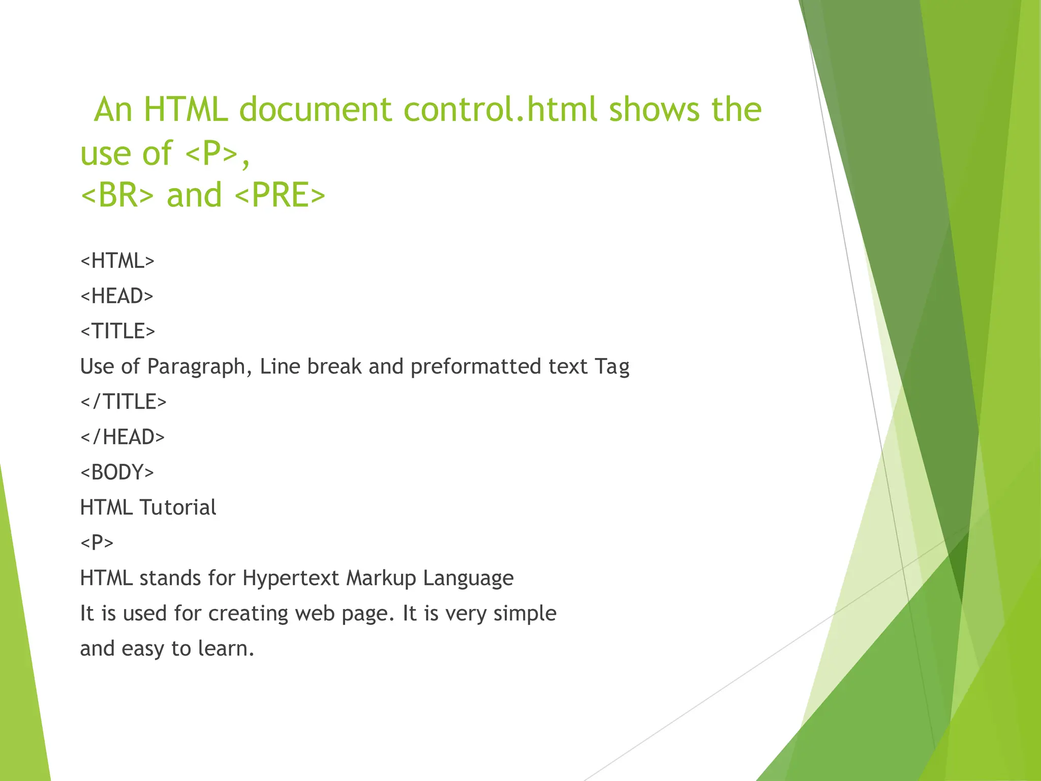An HTML document control.html shows the use of <P>, <BR> and <PRE> <HTML> <HEAD> <TITLE> Use of Paragraph, Line break and preformatted text Tag </TITLE> </HEAD> <BODY> HTML Tutorial <P> HTML stands for Hypertext Markup Language It is used for creating web page. It is very simple and easy to learn. 