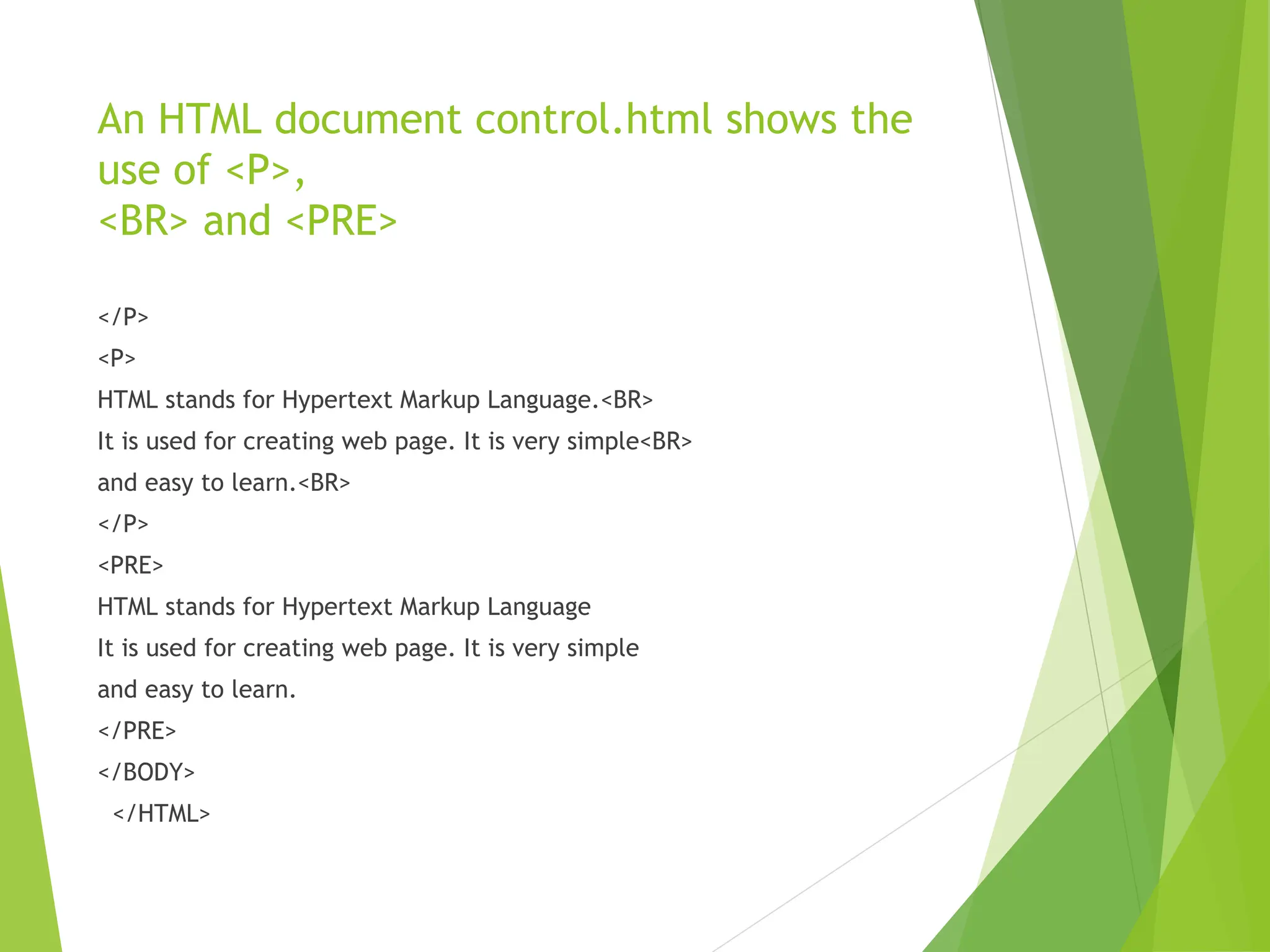 An HTML document control.html shows the use of <P>, <BR> and <PRE> </P> <P> HTML stands for Hypertext Markup Language.<BR> It is used for creating web page. It is very simple<BR> and easy to learn.<BR> </P> <PRE> HTML stands for Hypertext Markup Language It is used for creating web page. It is very simple and easy to learn. </PRE> </BODY> </HTML> 