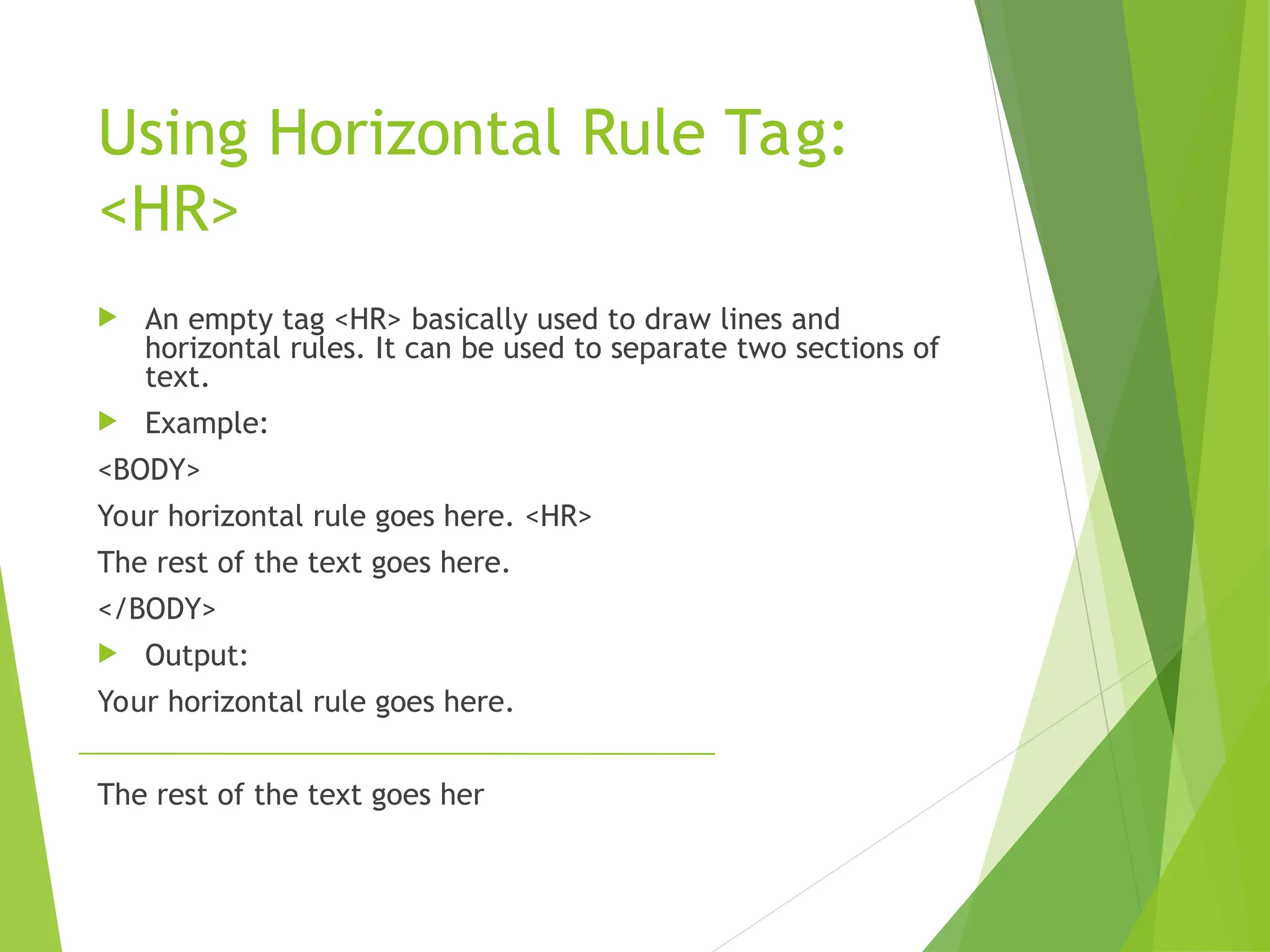 Using Horizontal Rule Tag: <HR>  An empty tag <HR> basically used to draw lines and horizontal rules. It can be used to separate two sections of text.  Example: <BODY> Your horizontal rule goes here. <HR> The rest of the text goes here. </BODY>  Output: Your horizontal rule goes here. The rest of the text goes her 