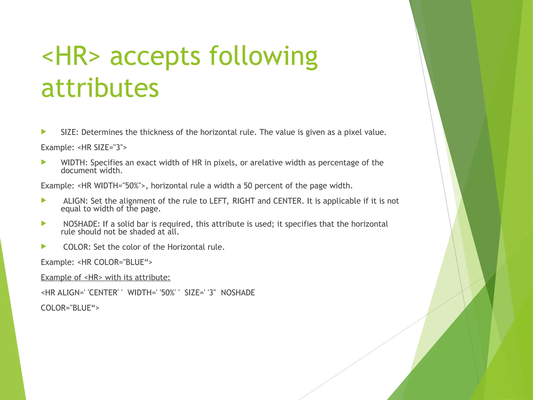 <HR> accepts following attributes  SIZE: Determines the thickness of the horizontal rule. The value is given as a pixel value. Example: <HR SIZE="3">  WIDTH: Specifies an exact width of HR in pixels, or arelative width as percentage of the document width. Example: <HR WIDTH="50%">, horizontal rule a width a 50 percent of the page width.  ALIGN: Set the alignment of the rule to LEFT, RIGHT and CENTER. It is applicable if it is not equal to width of the page.  NOSHADE: If a solid bar is required, this attribute is used; it specifies that the horizontal rule should not be shaded at all.  COLOR: Set the color of the Horizontal rule. Example: <HR COLOR="BLUE“> Example of <HR> with its attribute: <HR ALIGN=' 'CENTER' ' WIDTH=' '50%' ' SIZE=' '3" NOSHADE COLOR="BLUE“> 