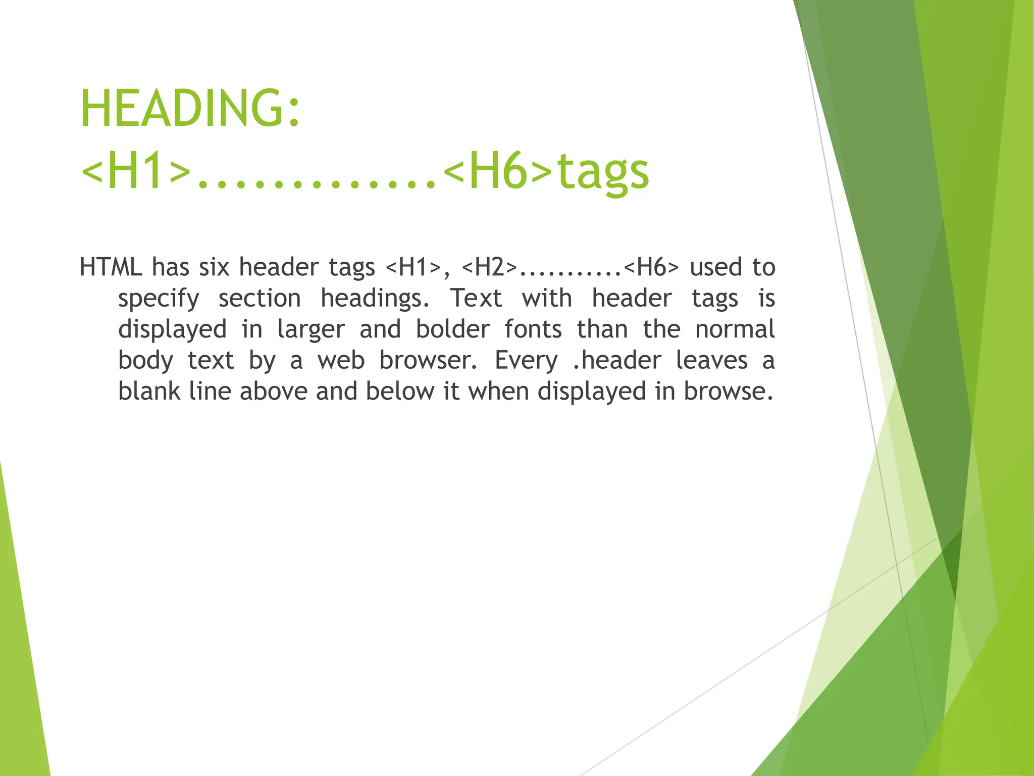 HEADING: <H1>.............<H6>tags HTML has six header tags <H1>, <H2>...........<H6> used to specify section headings. Text with header tags is displayed in larger and bolder fonts than the normal body text by a web browser. Every .header leaves a blank line above and below it when displayed in browse. 