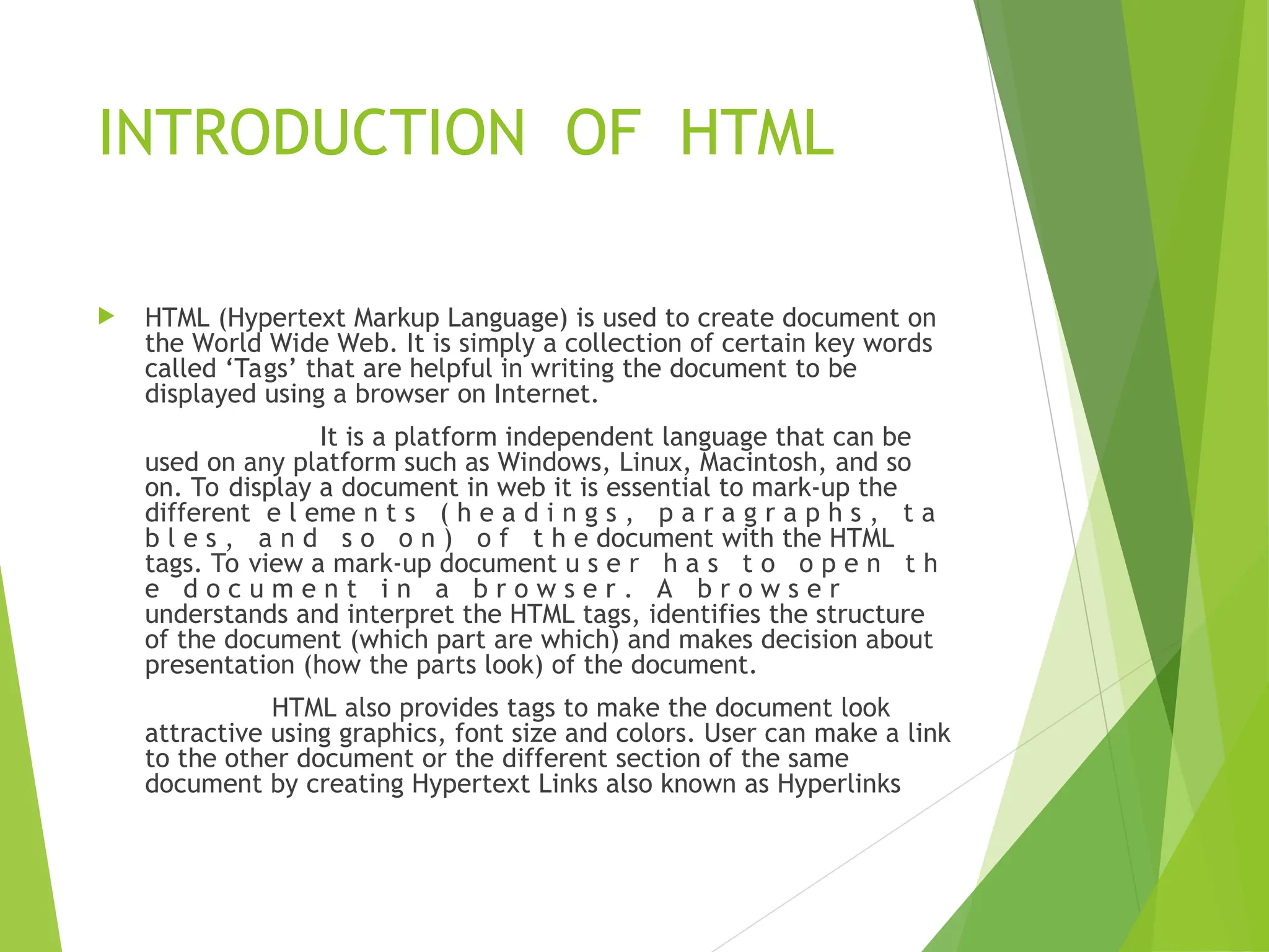 INTRODUCTION OF HTML  HTML (Hypertext Markup Language) is used to create document on the World Wide Web. It is simply a collection of certain key words called ‘Tags’ that are helpful in writing the document to be displayed using a browser on Internet. It is a platform independent language that can be used on any platform such as Windows, Linux, Macintosh, and so on. To display a document in web it is essential to mark-up the different e l eme n t s ( h e a d i n g s , p a r a g r a p h s , t a b l e s , a n d s o o n ) o f t h e document with the HTML tags. To view a mark-up document u s e r h a s t o o p e n t h e d o c u m e n t i n a b r o w s e r . A b r o w s e r understands and interpret the HTML tags, identifies the structure of the document (which part are which) and makes decision about presentation (how the parts look) of the document. HTML also provides tags to make the document look attractive using graphics, font size and colors. User can make a link to the other document or the different section of the same document by creating Hypertext Links also known as Hyperlinks 