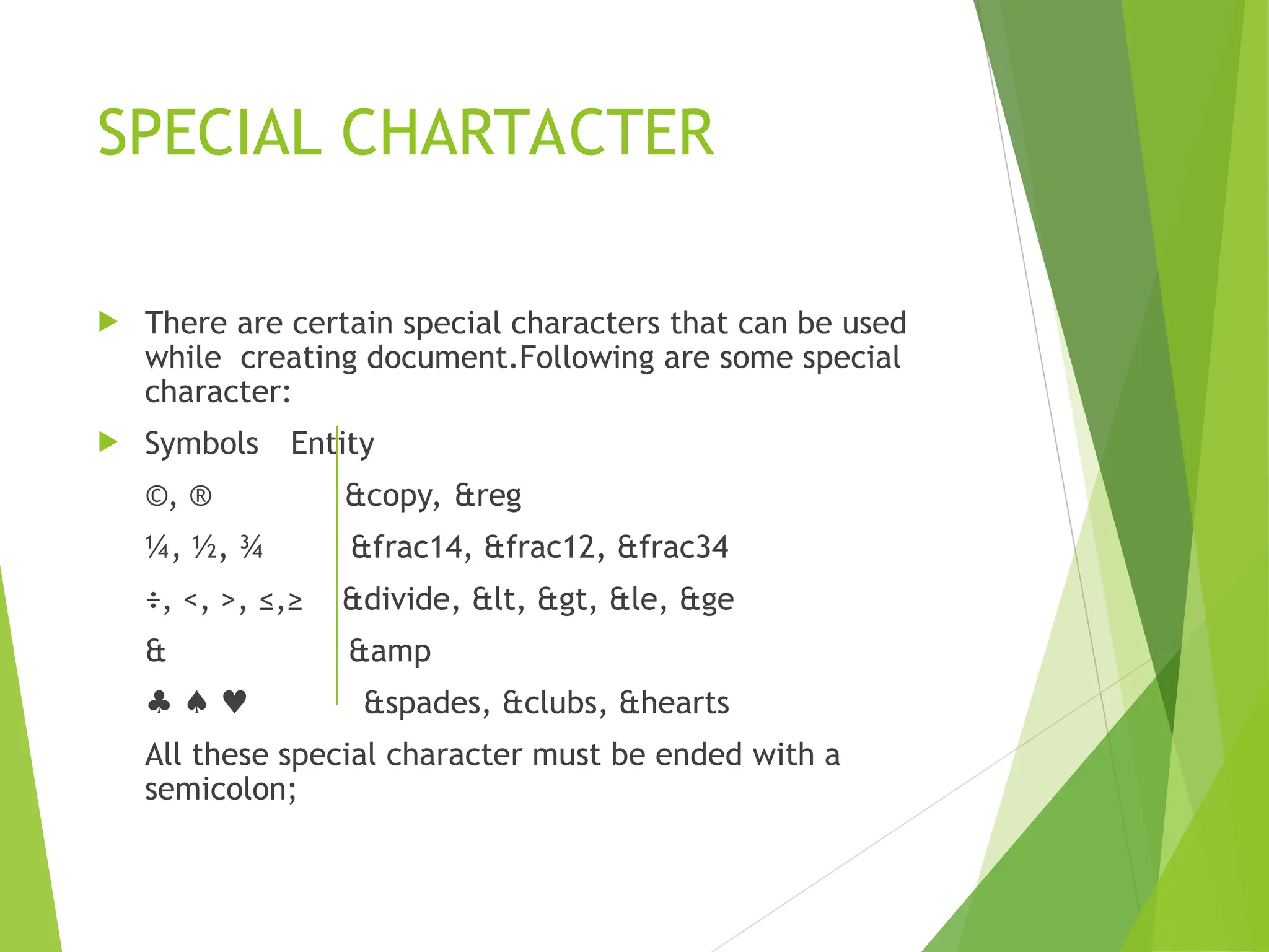 SPECIAL CHARTACTER  There are certain special characters that can be used while creating document.Following are some special character:  Symbols Entity ©, ® &copy, &reg ¼, ½, ¾ &frac14, &frac12, &frac34 ÷, <, >, ≤,≥ &divide, &lt, &gt, &le, &ge & &amp ♣ ♠ ♥ &spades, &clubs, &hearts All these special character must be ended with a semicolon; 