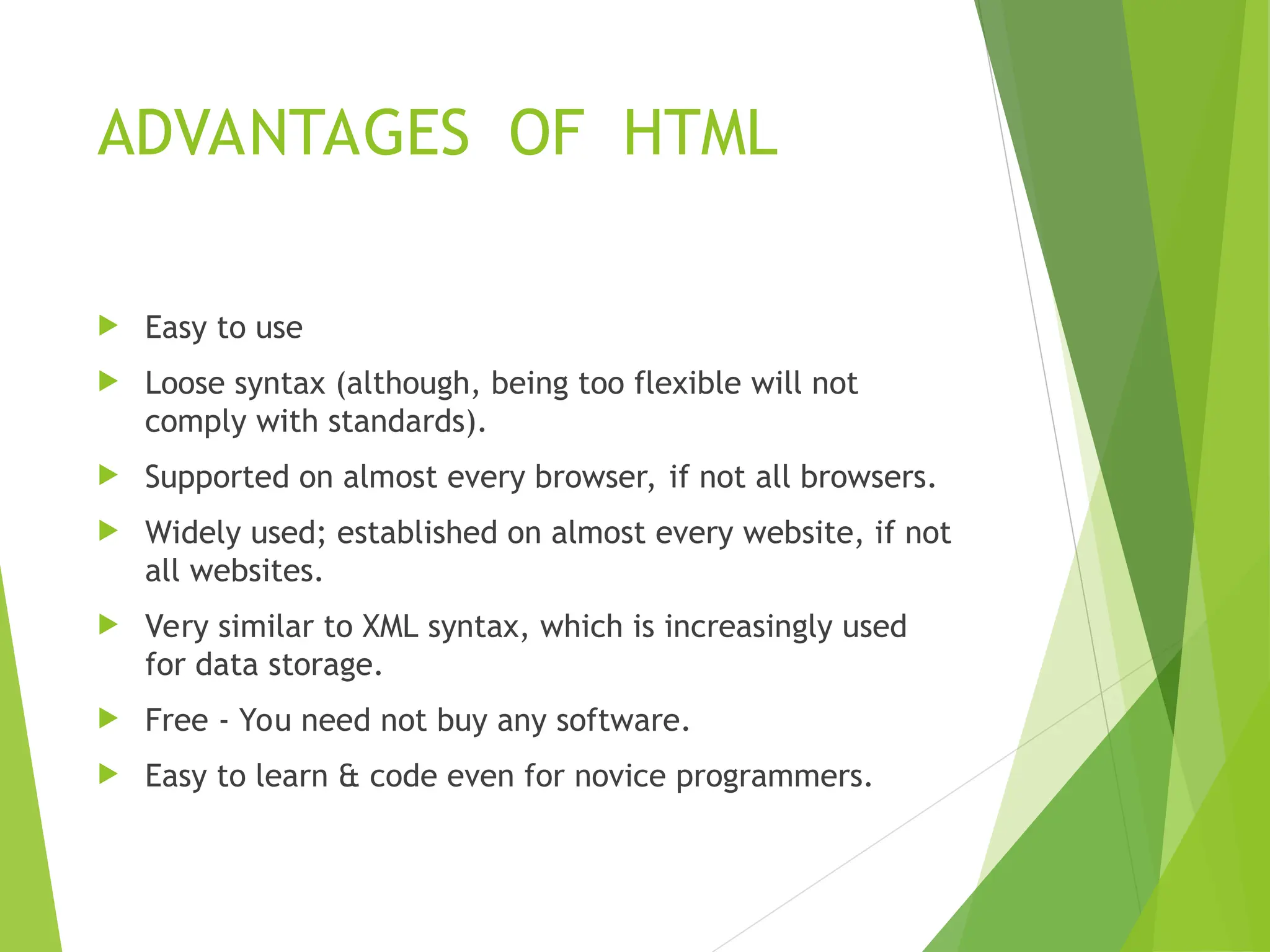 ADVANTAGES OF HTML  Easy to use  Loose syntax (although, being too flexible will not comply with standards).  Supported on almost every browser, if not all browsers.  Widely used; established on almost every website, if not all websites.  Very similar to XML syntax, which is increasingly used for data storage.  Free - You need not buy any software.  Easy to learn & code even for novice programmers. 