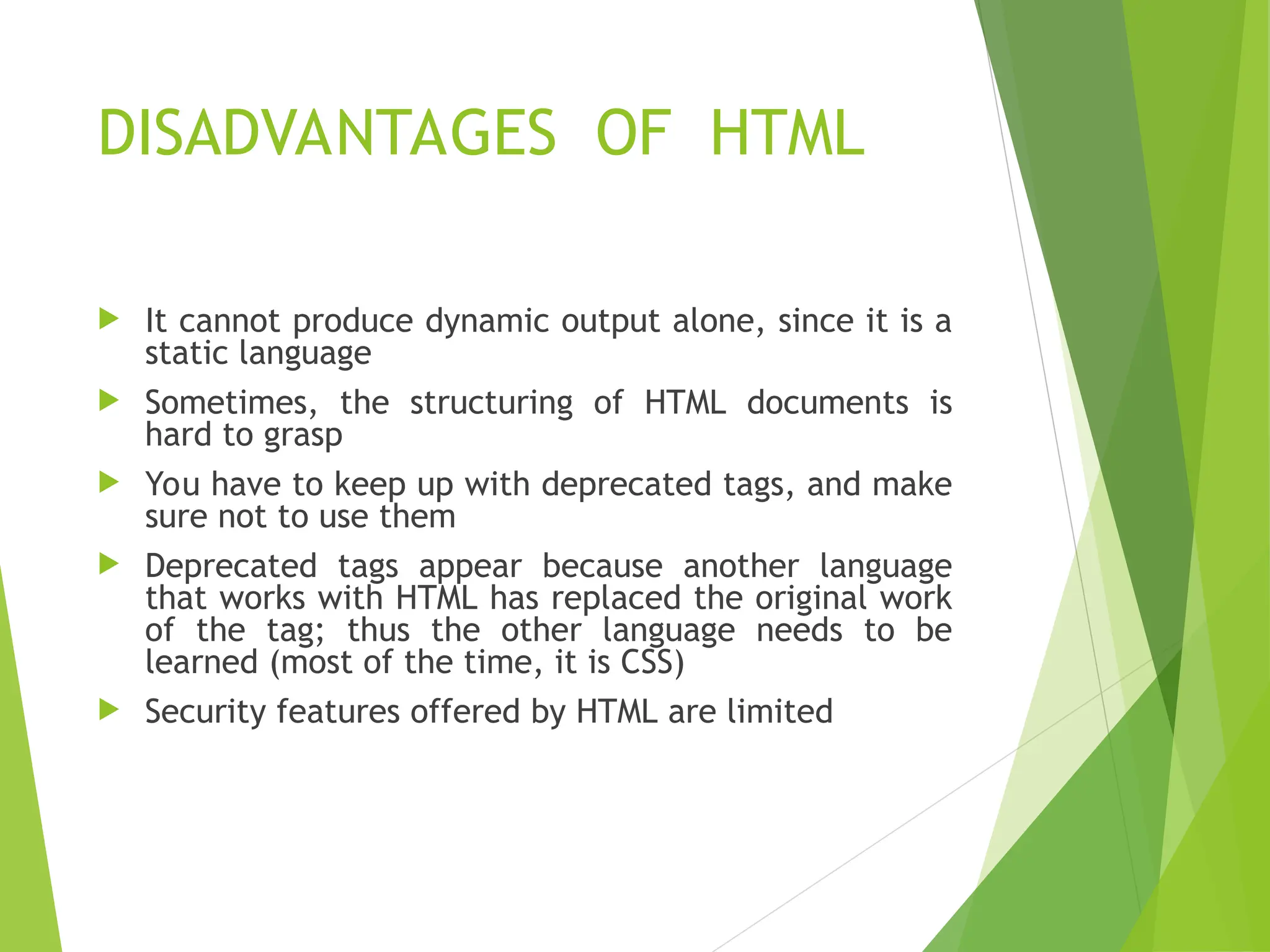 DISADVANTAGES OF HTML  It cannot produce dynamic output alone, since it is a static language  Sometimes, the structuring of HTML documents is hard to grasp  You have to keep up with deprecated tags, and make sure not to use them  Deprecated tags appear because another language that works with HTML has replaced the original work of the tag; thus the other language needs to be learned (most of the time, it is CSS)  Security features offered by HTML are limited 