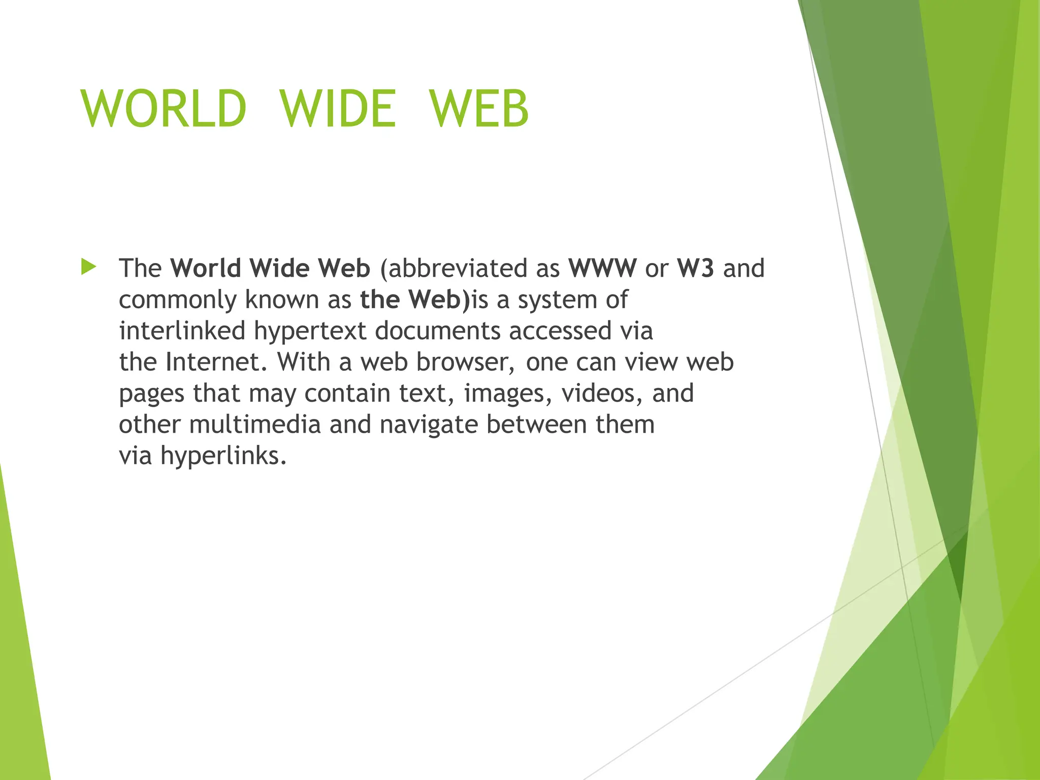 WORLD WIDE WEB  The World Wide Web (abbreviated as WWW or W3 and commonly known as the Web)is a system of interlinked hypertext documents accessed via the Internet. With a web browser, one can view web pages that may contain text, images, videos, and other multimedia and navigate between them via hyperlinks. 