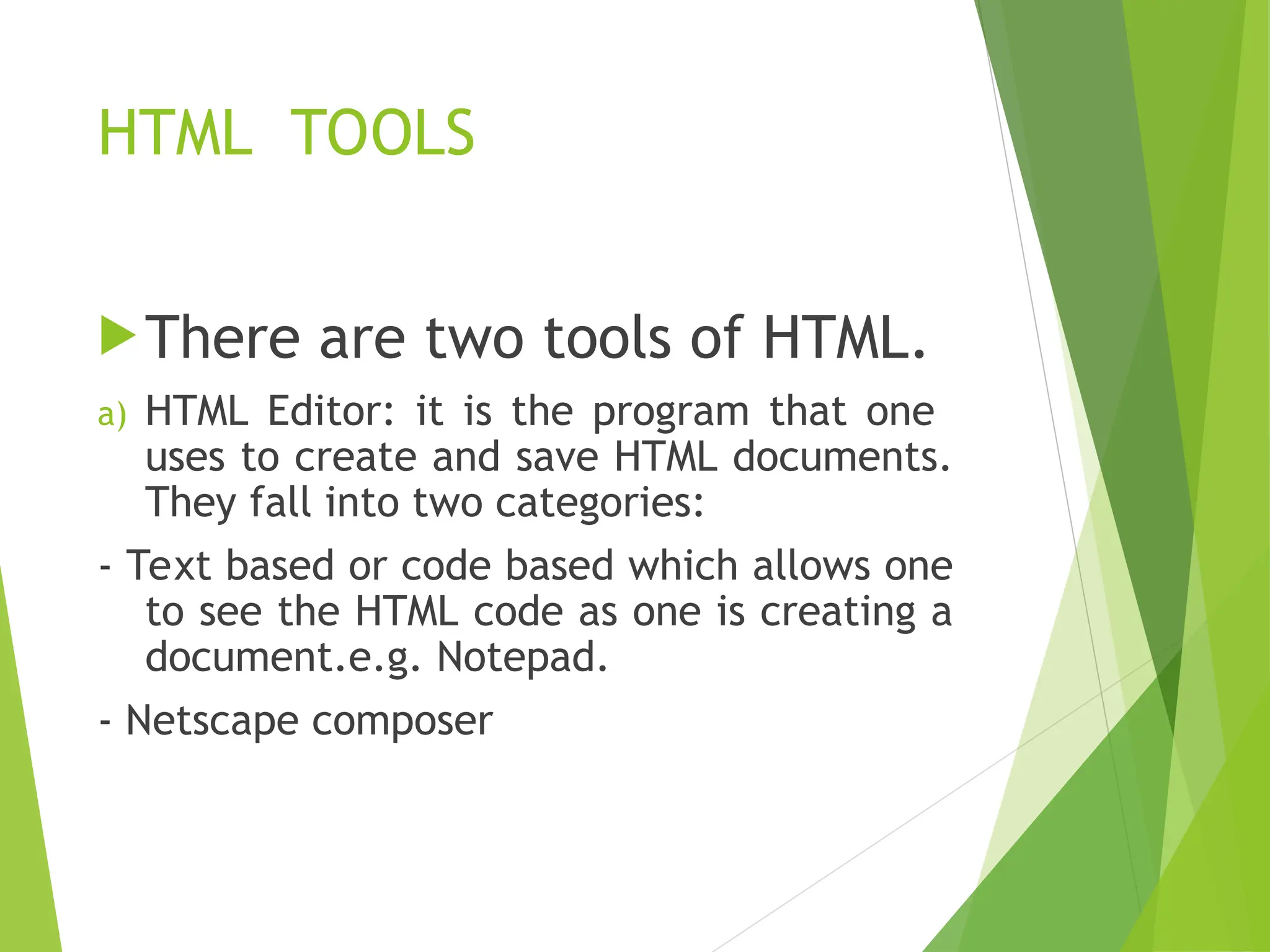 HTML TOOLS There are two tools of HTML. a) HTML Editor: it is the program that one uses to create and save HTML documents. They fall into two categories: - Text based or code based which allows one to see the HTML code as one is creating a document.e.g. Notepad. - Netscape composer 