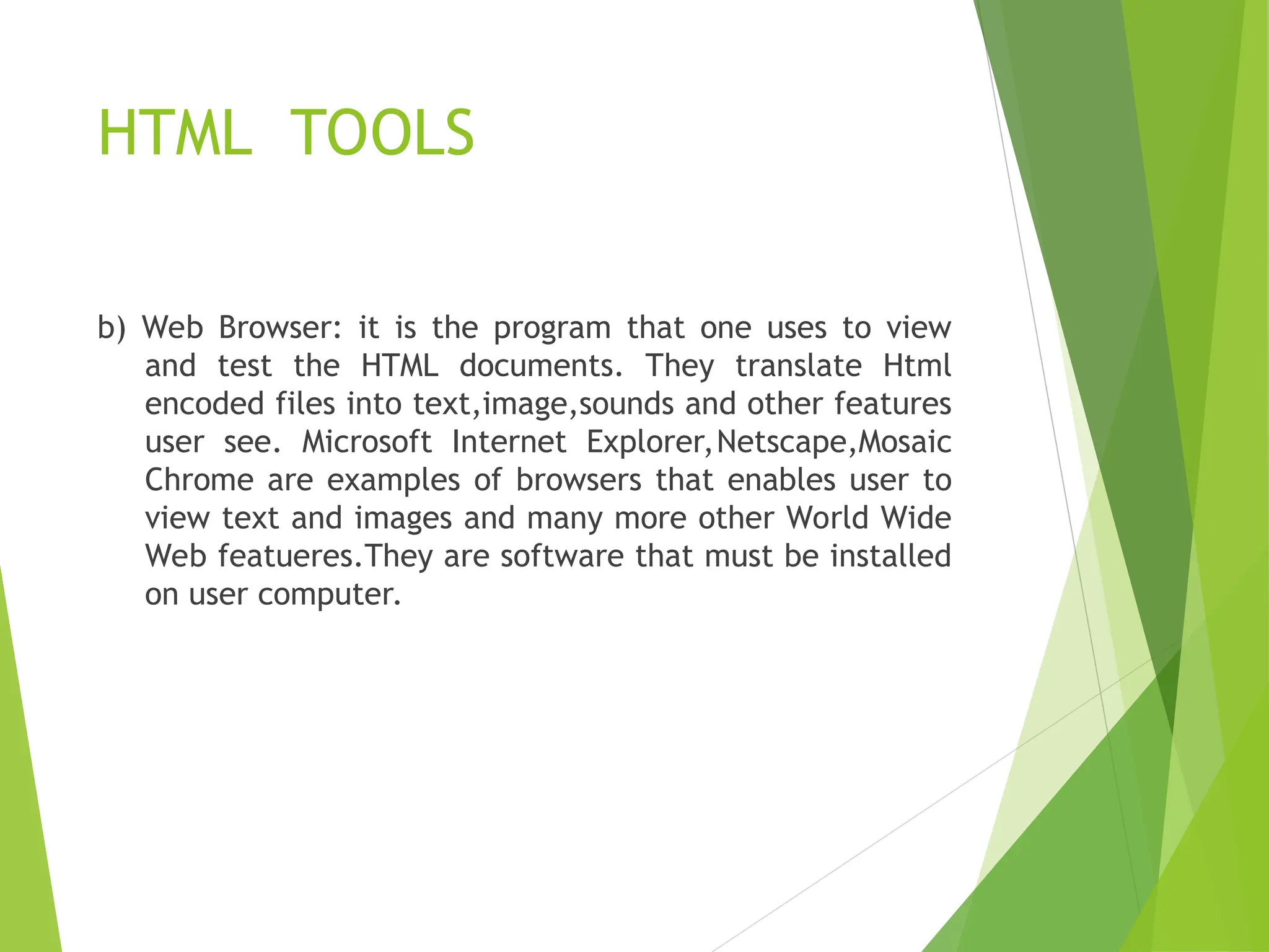 HTML TOOLS b) Web Browser: it is the program that one uses to view and test the HTML documents. They translate Html encoded files into text,image,sounds and other features user see. Microsoft Internet Explorer,Netscape,Mosaic Chrome are examples of browsers that enables user to view text and images and many more other World Wide Web featueres.They are software that must be installed on user computer. 