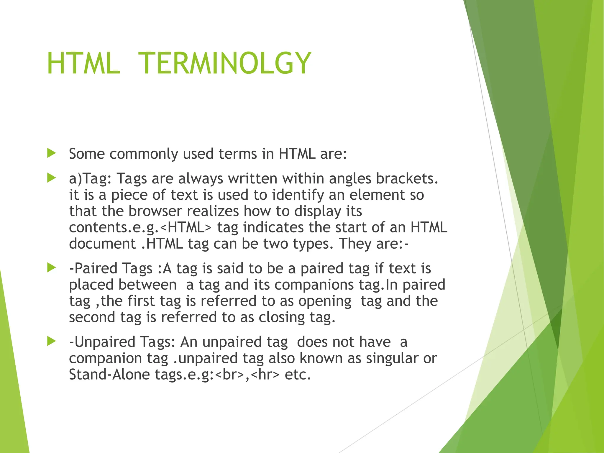 HTML TERMINOLGY  Some commonly used terms in HTML are:  a)Tag: Tags are always written within angles brackets. it is a piece of text is used to identify an element so that the browser realizes how to display its contents.e.g.<HTML> tag indicates the start of an HTML document .HTML tag can be two types. They are:-  -Paired Tags :A tag is said to be a paired tag if text is placed between a tag and its companions tag.In paired tag ,the first tag is referred to as opening tag and the second tag is referred to as closing tag.  -Unpaired Tags: An unpaired tag does not have a companion tag .unpaired tag also known as singular or Stand-Alone tags.e.g:<br>,<hr> etc. 