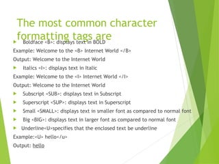 The most common character
formatting tags are
 Boldface <B>: displays text in BOLD
Example: Welcome to the <B> Internet World </B>
Output: Welcome to the Internet World
 Italics <I>: displays text in Italic
Example: Welcome to the <I> Internet World </I>
Output: Welcome to the Internet World
 Subscript <SUB>: displays text in Subscript
 Superscript <SUP>: displays text in Superscript
 Small <SMALL>: displays text in smaller font as compared to normal font
 Big <BIG>: displays text in larger font as compared to normal font
 Underline<U>specifies that the enclosed text be underline
Example:<U> hello</u>
Output: hello
 