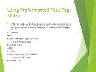 Using Preformatted Text Tag:
<PRE>
 <PRE> tag can be used, where it requires total control over s p a c i n g
a n d l i n e b r e a k s s u c h a s t y p i n g a p o e m . B r o w
s e r preserves your space and line break in the text written inside the
tag.
 Example:
<PRE>
National Institute of Open Schooling
B-31B, Kailash Colony
New Delhi-110048
</PRE>
 Output:
National Institute of Open Schooling
B-31B, Kailash Colony
New Delhi-11004
 