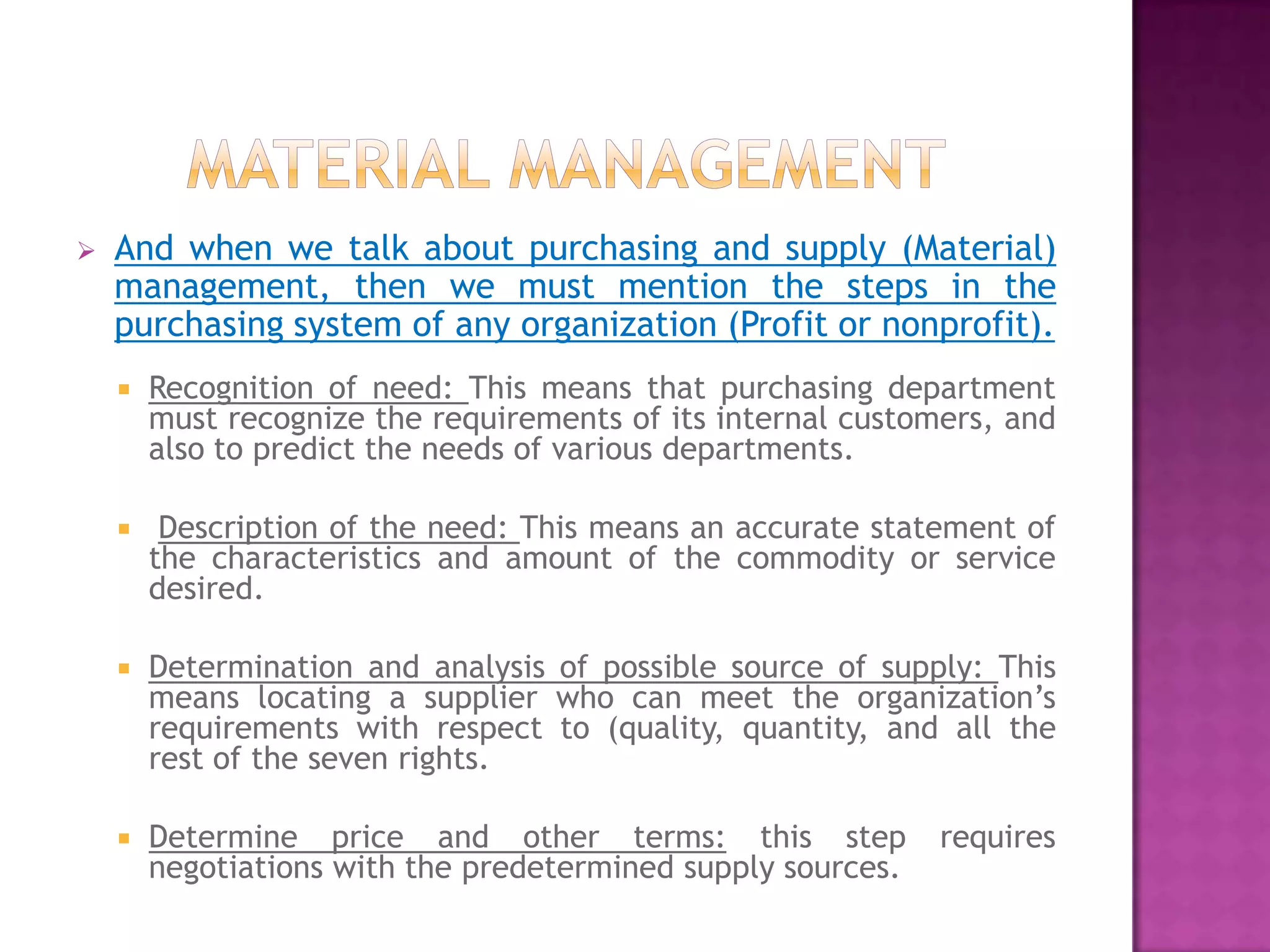    And when we talk about purchasing and supply (Material)
    management, then we must mention the steps in the
    purchasing system of any organization (Profit or nonprofit).
       Recognition of need: This means that purchasing department
        must recognize the requirements of its internal customers, and
        also to predict the needs of various departments.

        Description of the need: This means an accurate statement of
        the characteristics and amount of the commodity or service
        desired.

       Determination and analysis of possible source of supply: This
        means locating a supplier who can meet the organization’s
        requirements with respect to (quality, quantity, and all the
        rest of the seven rights.

       Determine price and other terms: this step            requires
        negotiations with the predetermined supply sources.
 