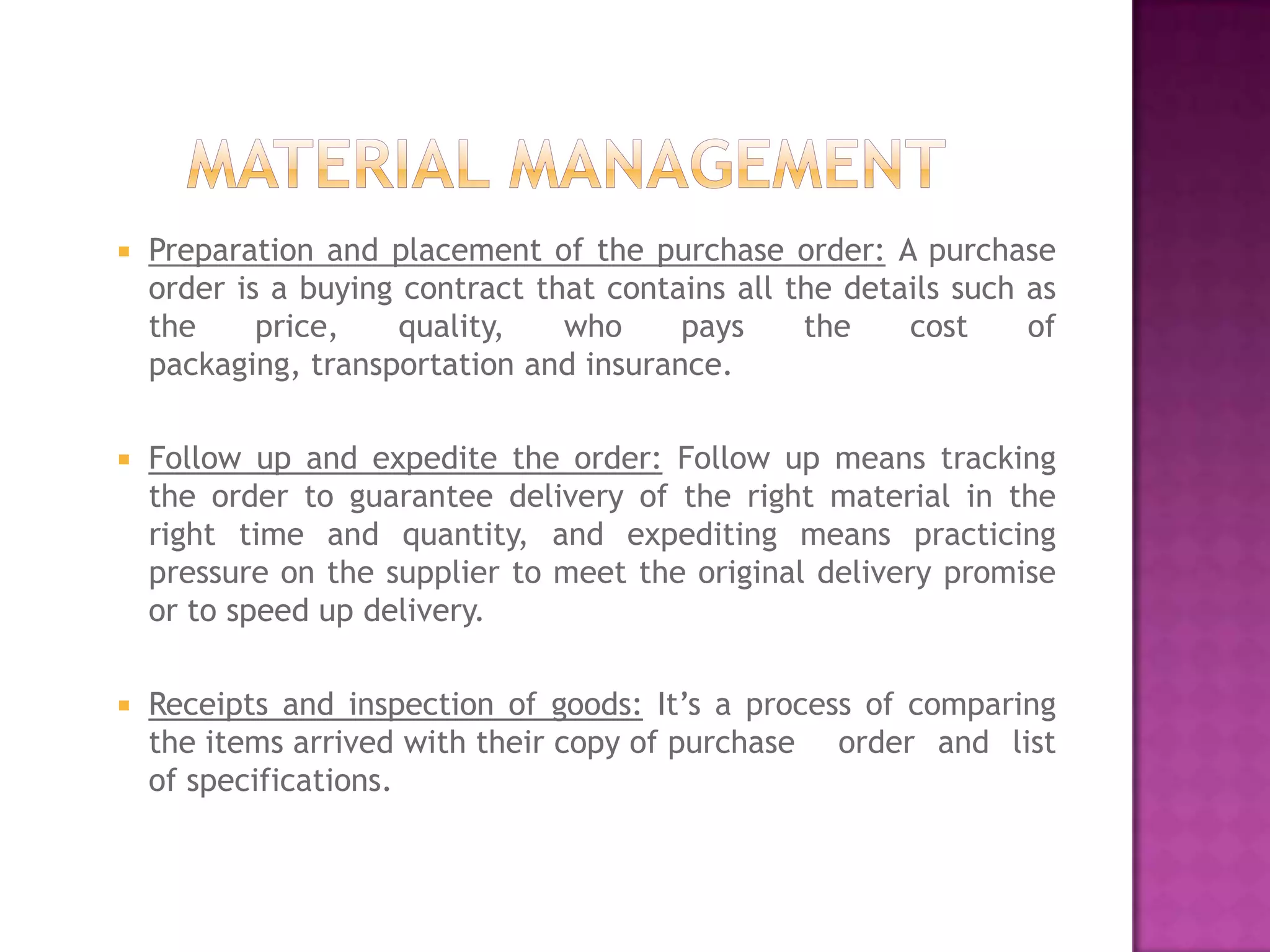    Preparation and placement of the purchase order: A purchase
    order is a buying contract that contains all the details such as
    the     price,   quality,    who     pays     the    cost     of
    packaging, transportation and insurance.

   Follow up and expedite the order: Follow up means tracking
    the order to guarantee delivery of the right material in the
    right time and quantity, and expediting means practicing
    pressure on the supplier to meet the original delivery promise
    or to speed up delivery.

   Receipts and inspection of goods: It’s a process of comparing
    the items arrived with their copy of purchase order and list
    of specifications.
 