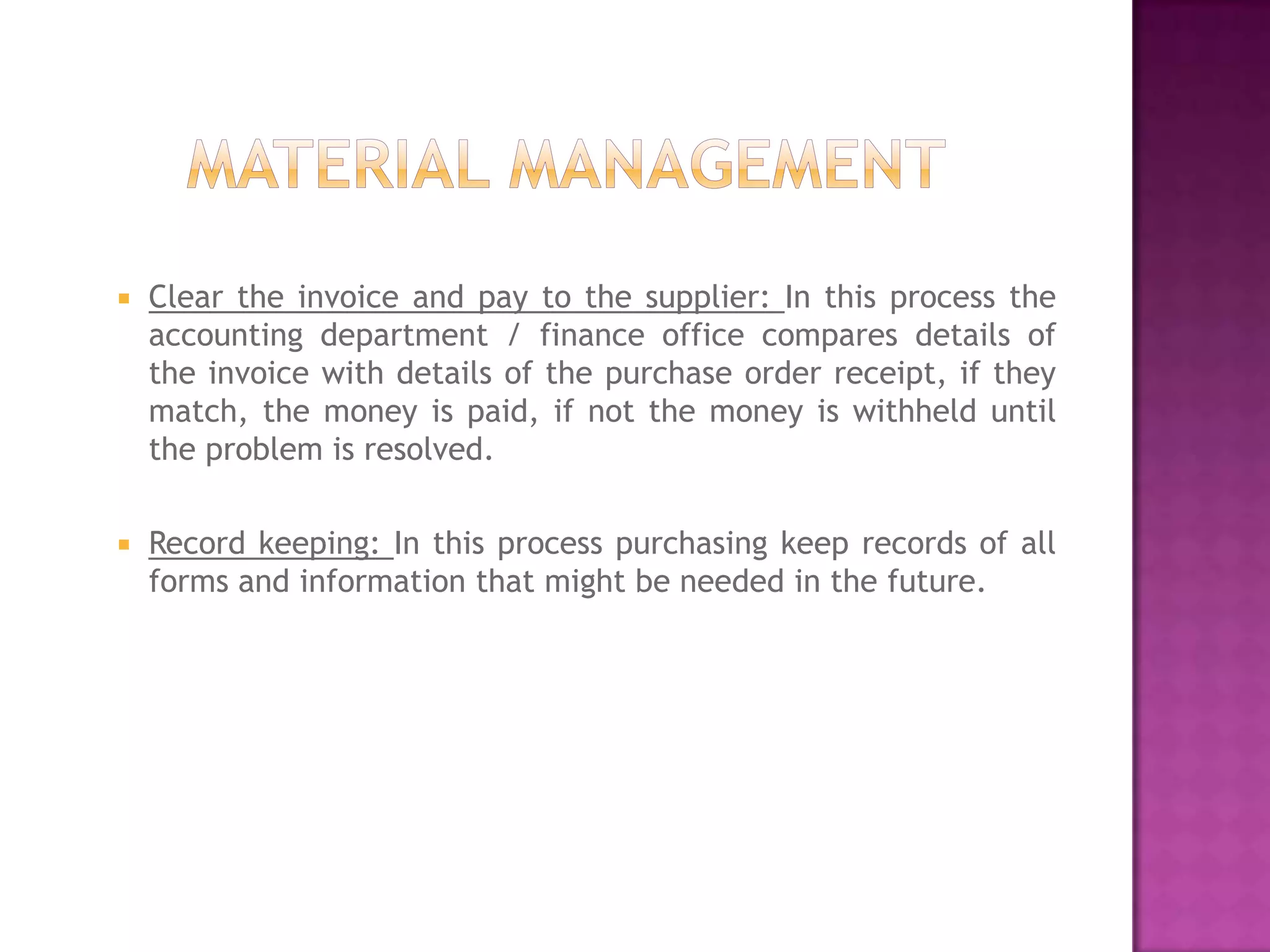    Clear the invoice and pay to the supplier: In this process the
    accounting department / finance office compares details of
    the invoice with details of the purchase order receipt, if they
    match, the money is paid, if not the money is withheld until
    the problem is resolved.

   Record keeping: In this process purchasing keep records of all
    forms and information that might be needed in the future.
 