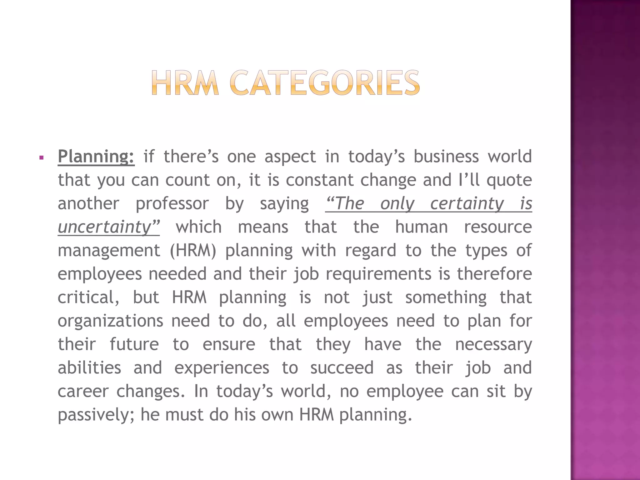    Planning: if there’s one aspect in today’s business world
    that you can count on, it is constant change and I’ll quote
    another professor by saying “The only certainty is
    uncertainty” which means that the human resource
    management (HRM) planning with regard to the types of
    employees needed and their job requirements is therefore
    critical, but HRM planning is not just something that
    organizations need to do, all employees need to plan for
    their future to ensure that they have the necessary
    abilities and experiences to succeed as their job and
    career changes. In today’s world, no employee can sit by
    passively; he must do his own HRM planning.
 