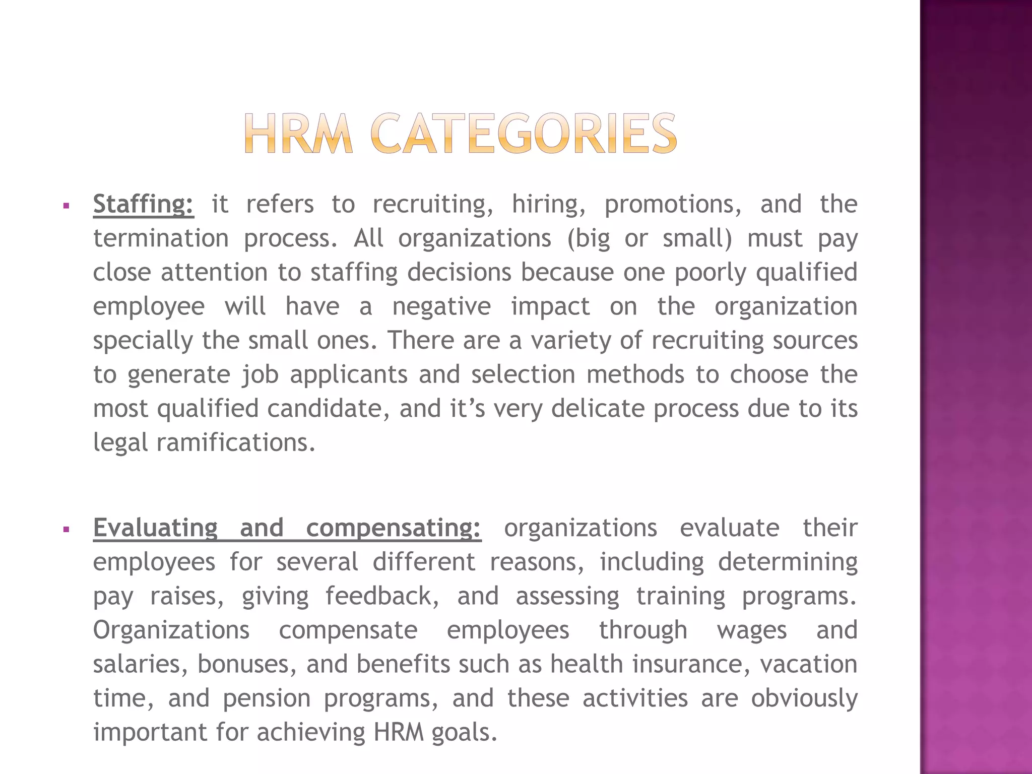    Staffing: it refers to recruiting, hiring, promotions, and the
    termination process. All organizations (big or small) must pay
    close attention to staffing decisions because one poorly qualified
    employee will have a negative impact on the organization
    specially the small ones. There are a variety of recruiting sources
    to generate job applicants and selection methods to choose the
    most qualified candidate, and it’s very delicate process due to its
    legal ramifications.


   Evaluating and compensating: organizations evaluate their
    employees for several different reasons, including determining
    pay raises, giving feedback, and assessing training programs.
    Organizations compensate employees through wages and
    salaries, bonuses, and benefits such as health insurance, vacation
    time, and pension programs, and these activities are obviously
    important for achieving HRM goals.
 