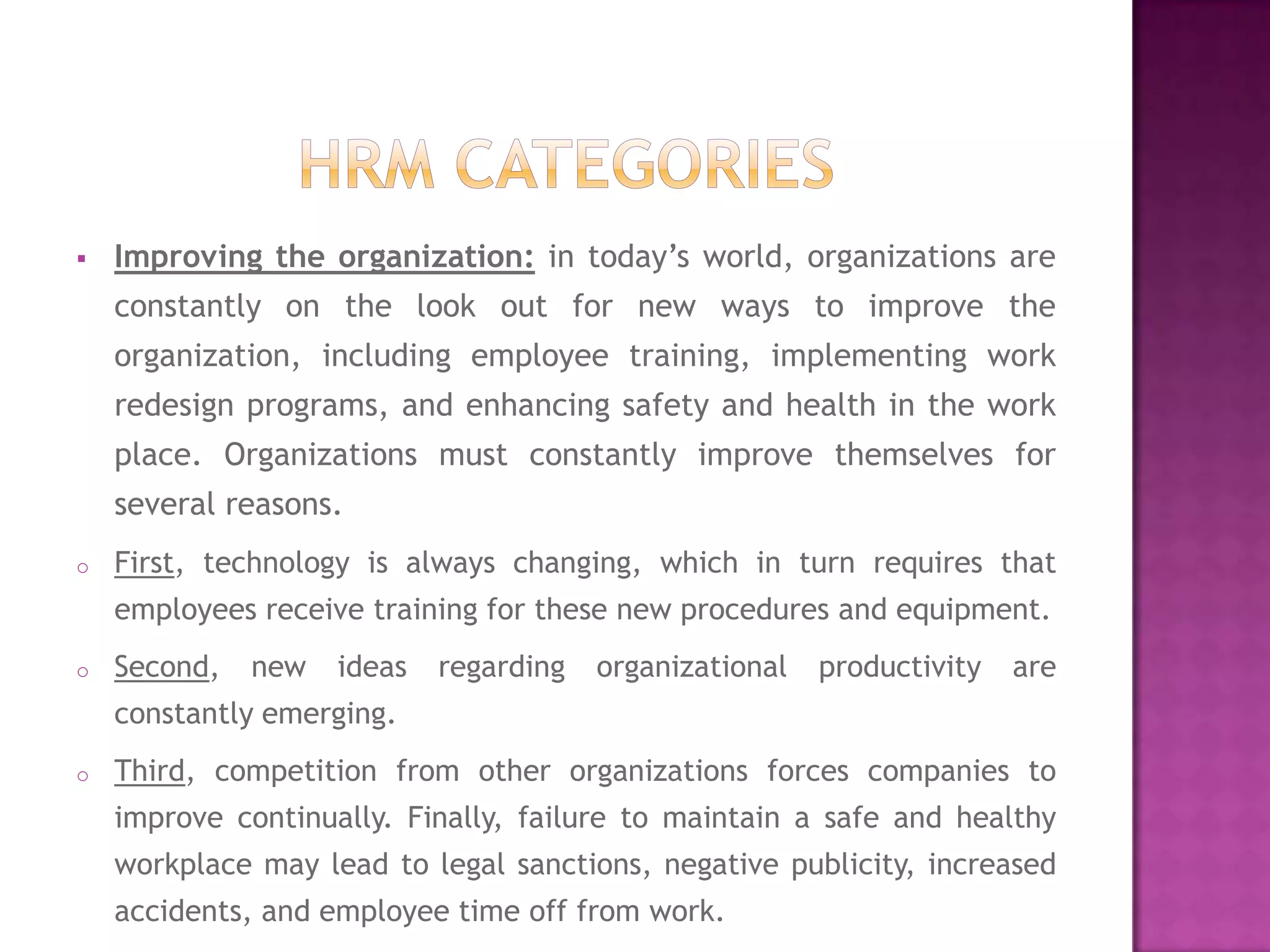    Improving the organization: in today’s world, organizations are
    constantly on the look out for new ways to improve the
    organization, including employee training, implementing work
    redesign programs, and enhancing safety and health in the work
    place. Organizations must constantly improve themselves for
    several reasons.
o   First, technology is always changing, which in turn requires that
    employees receive training for these new procedures and equipment.
o   Second,   new   ideas   regarding   organizational   productivity   are
    constantly emerging.
o   Third, competition from other organizations forces companies to
    improve continually. Finally, failure to maintain a safe and healthy
    workplace may lead to legal sanctions, negative publicity, increased
    accidents, and employee time off from work.
 