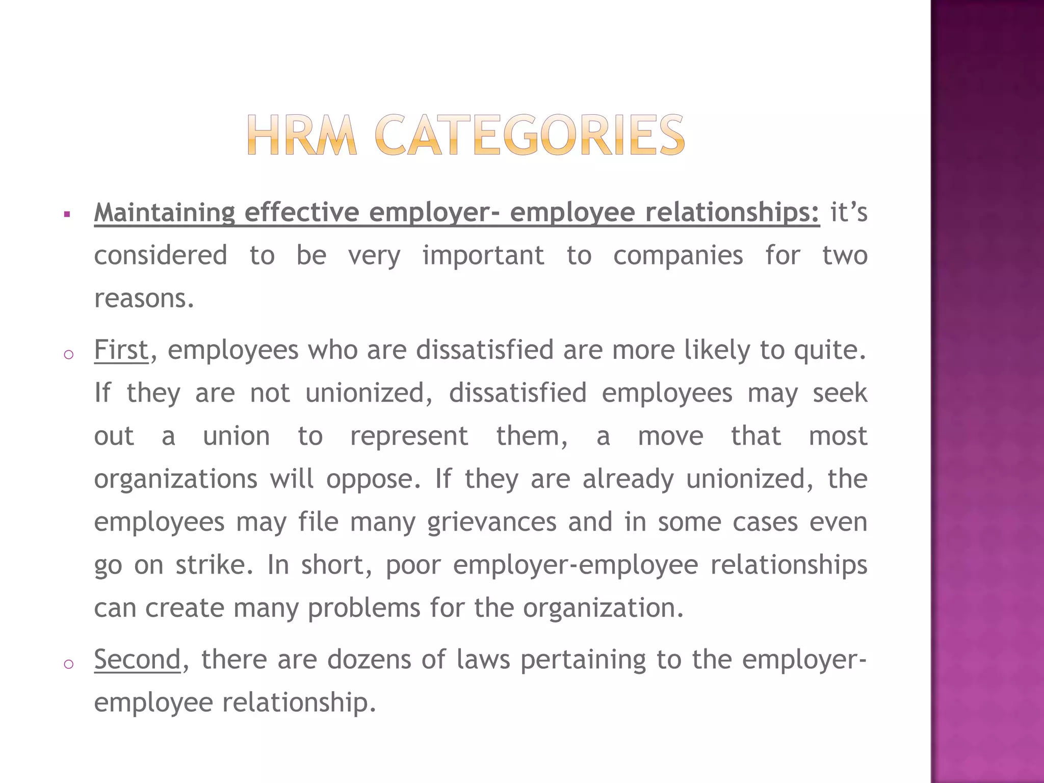    Maintaining effective employer- employee relationships: it’s
    considered to be very important to companies for two
    reasons.
o   First, employees who are dissatisfied are more likely to quite.
    If they are not unionized, dissatisfied employees may seek
    out a union to represent them, a move that most
    organizations will oppose. If they are already unionized, the
    employees may file many grievances and in some cases even
    go on strike. In short, poor employer-employee relationships
    can create many problems for the organization.
o   Second, there are dozens of laws pertaining to the employer-
    employee relationship.
 