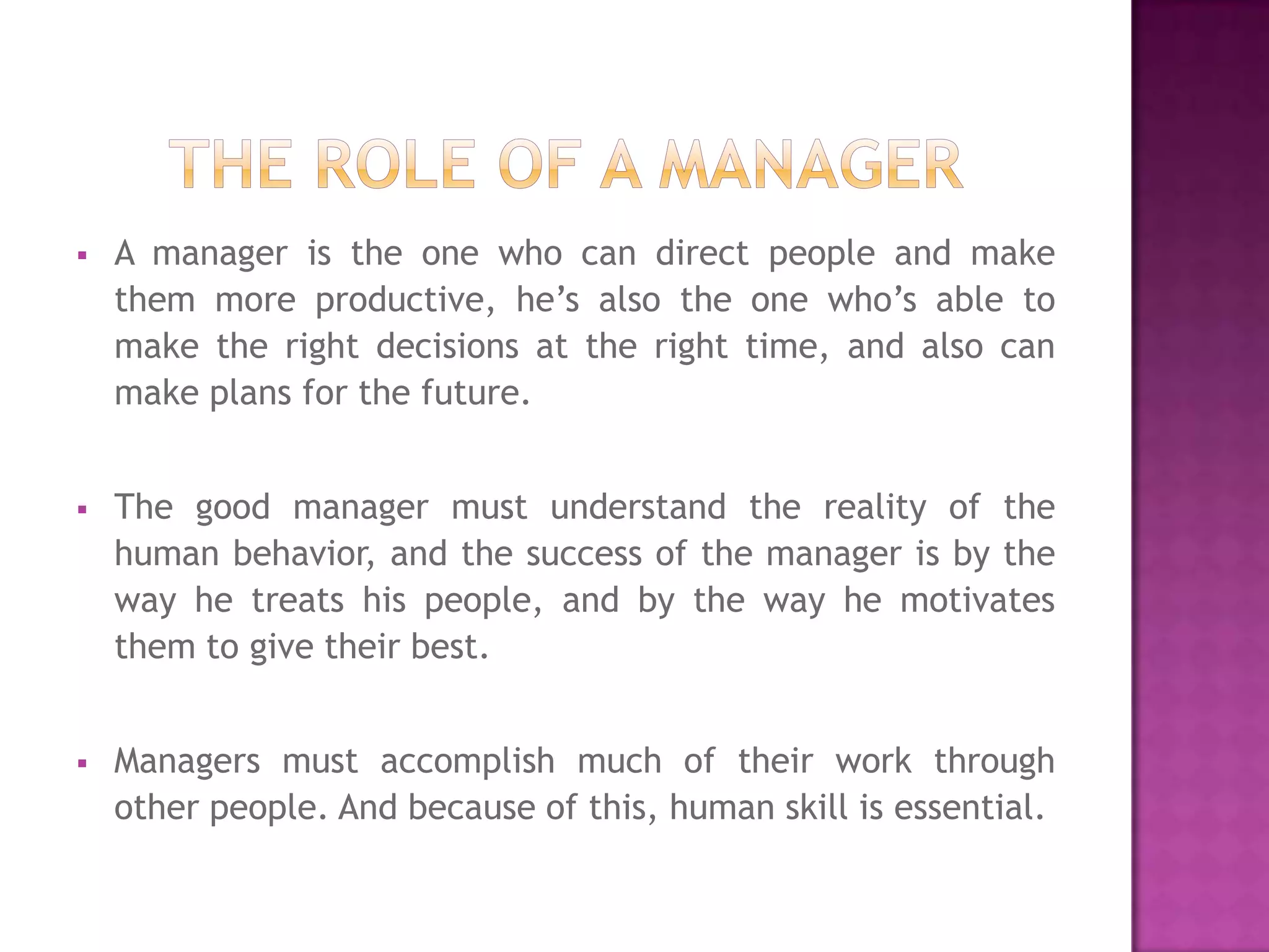    A manager is the one who can direct people and make
    them more productive, he’s also the one who’s able to
    make the right decisions at the right time, and also can
    make plans for the future.


   The good manager must understand the reality of the
    human behavior, and the success of the manager is by the
    way he treats his people, and by the way he motivates
    them to give their best.


   Managers must accomplish much of their work through
    other people. And because of this, human skill is essential.
 