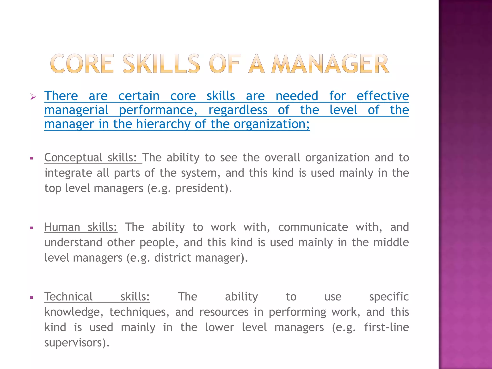    There are certain core skills are needed for effective
    managerial performance, regardless of the level of the
    manager in the hierarchy of the organization;

   Conceptual skills: The ability to see the overall organization and to
    integrate all parts of the system, and this kind is used mainly in the
    top level managers (e.g. president).


   Human skills: The ability to work with, communicate with, and
    understand other people, and this kind is used mainly in the middle
    level managers (e.g. district manager).


   Technical     skills:  The      ability    to     use     specific
    knowledge, techniques, and resources in performing work, and this
    kind is used mainly in the lower level managers (e.g. first-line
    supervisors).
 