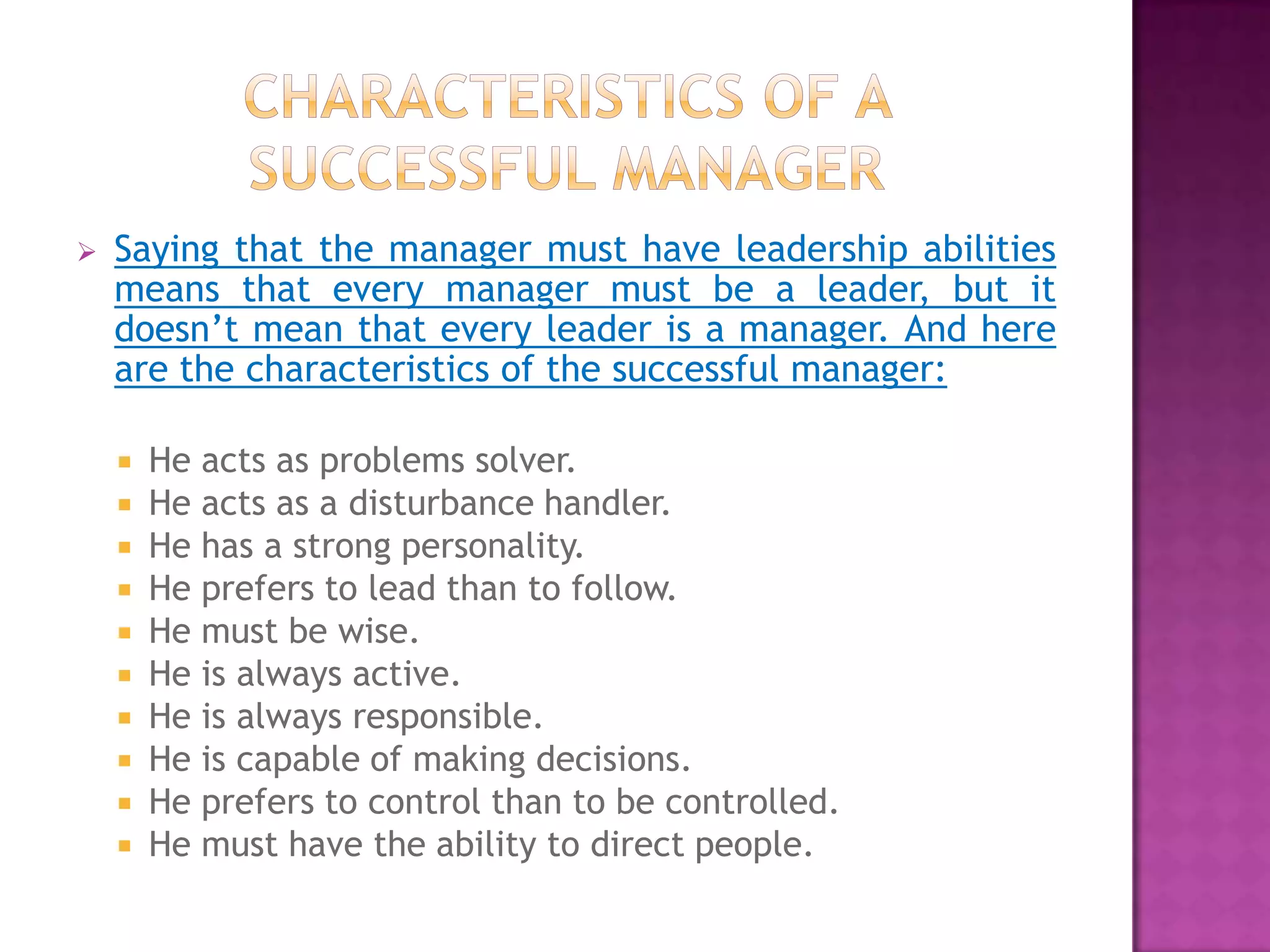    Saying that the manager must have leadership abilities
    means that every manager must be a leader, but it
    doesn’t mean that every leader is a manager. And here
    are the characteristics of the successful manager:

       He acts as problems solver.
       He acts as a disturbance handler.
       He has a strong personality.
       He prefers to lead than to follow.
       He must be wise.
       He is always active.
       He is always responsible.
       He is capable of making decisions.
       He prefers to control than to be controlled.
       He must have the ability to direct people.
 