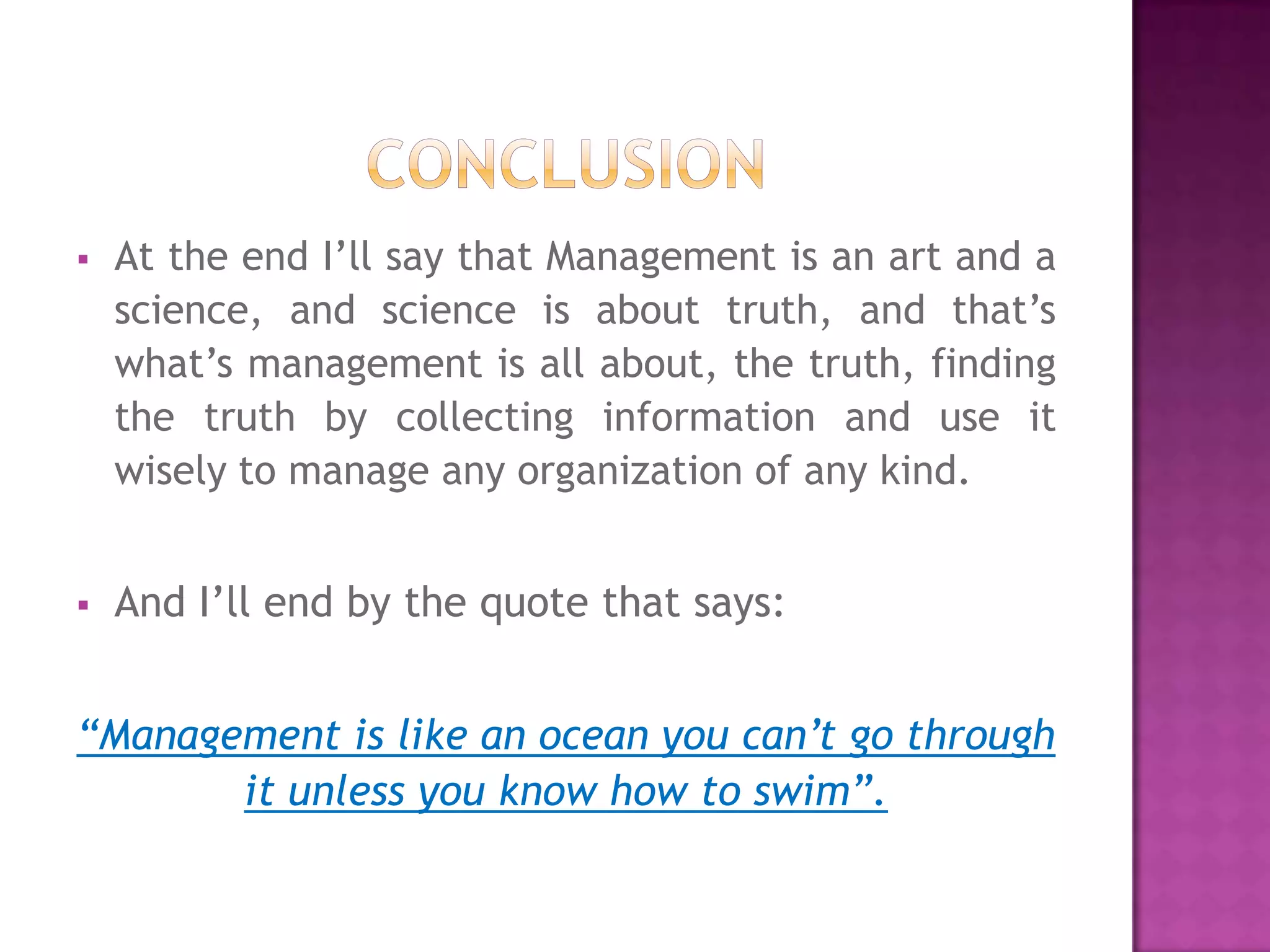    At the end I’ll say that Management is an art and a
    science, and science is about truth, and that’s
    what’s management is all about, the truth, finding
    the truth by collecting information and use it
    wisely to manage any organization of any kind.


   And I’ll end by the quote that says:


“Management is like an ocean you can’t go through
       it unless you know how to swim”.
 