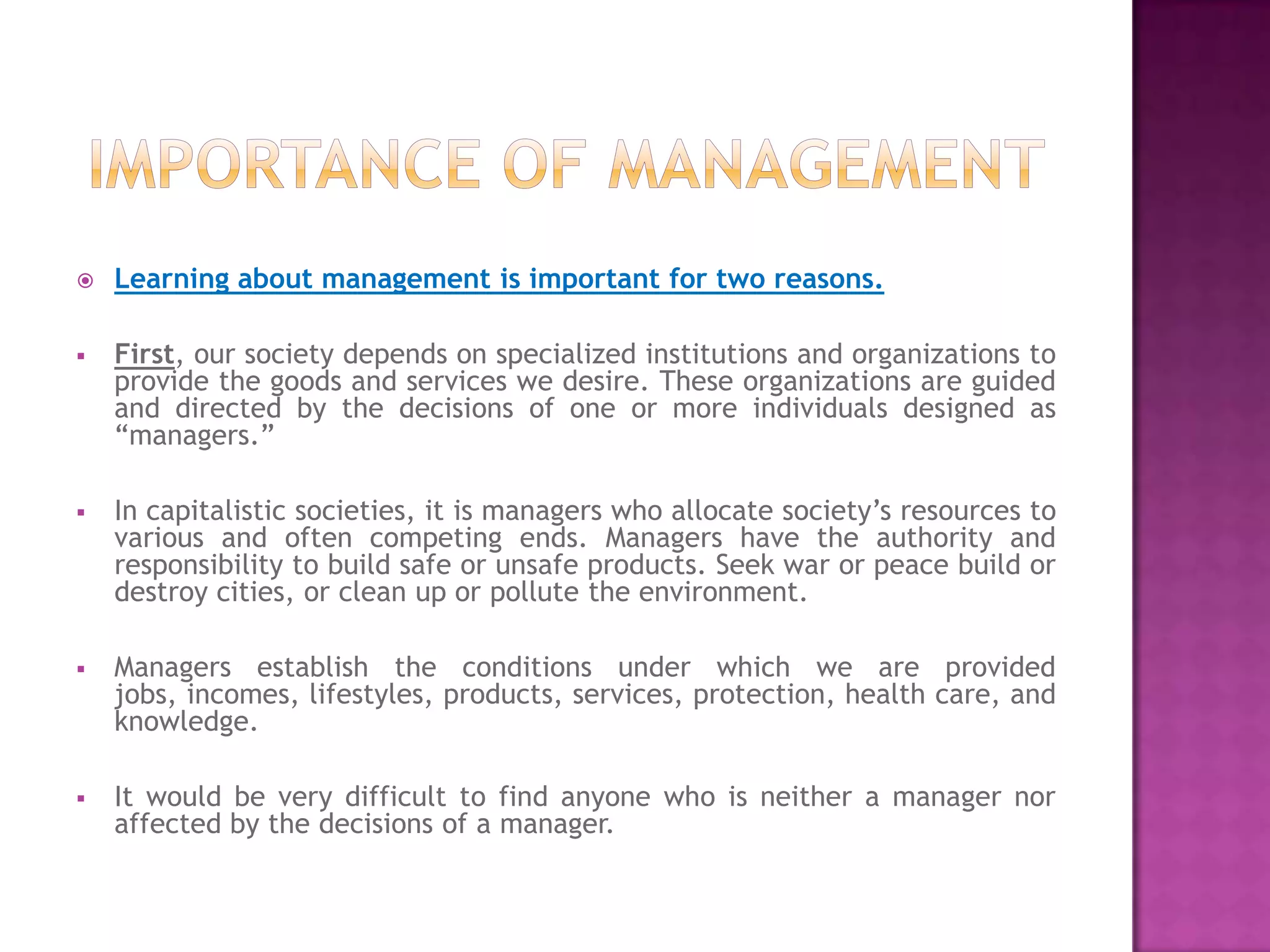    Learning about management is important for two reasons.

   First, our society depends on specialized institutions and organizations to
    provide the goods and services we desire. These organizations are guided
    and directed by the decisions of one or more individuals designed as
    “managers.”

   In capitalistic societies, it is managers who allocate society’s resources to
    various and often competing ends. Managers have the authority and
    responsibility to build safe or unsafe products. Seek war or peace build or
    destroy cities, or clean up or pollute the environment.

   Managers establish the conditions under which we are provided
    jobs, incomes, lifestyles, products, services, protection, health care, and
    knowledge.

   It would be very difficult to find anyone who is neither a manager nor
    affected by the decisions of a manager.
 