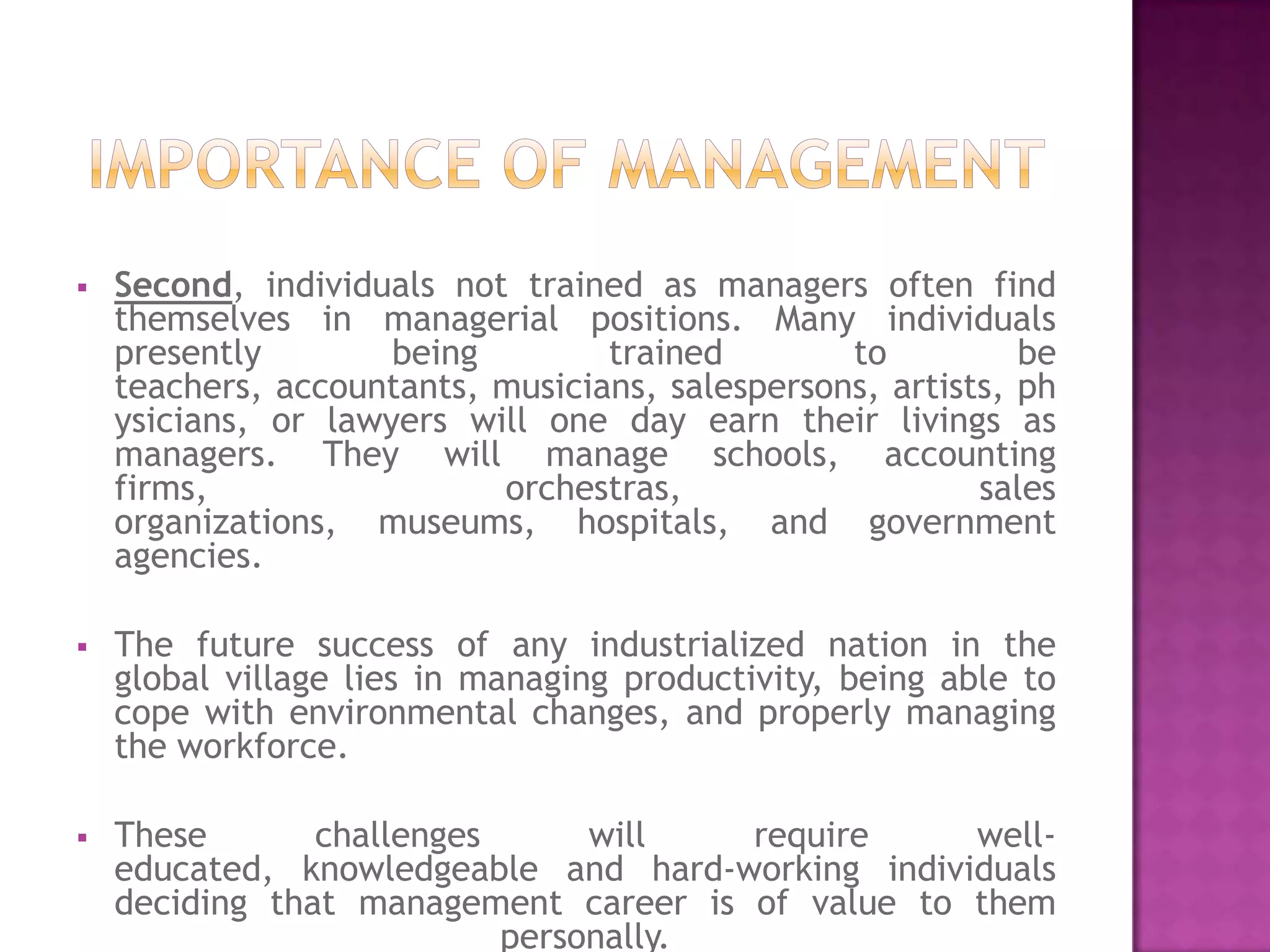    Second, individuals not trained as managers often find
    themselves in managerial positions. Many individuals
    presently        being        trained        to          be
    teachers, accountants, musicians, salespersons, artists, ph
    ysicians, or lawyers will one day earn their livings as
    managers. They will manage schools, accounting
    firms,                 orchestras,                    sales
    organizations, museums, hospitals, and government
    agencies.

   The future success of any industrialized nation in the
    global village lies in managing productivity, being able to
    cope with environmental changes, and properly managing
    the workforce.

   These       challenges      will   require     well-
    educated, knowledgeable and hard-working individuals
    deciding that management career is of value to them
                           personally.
 