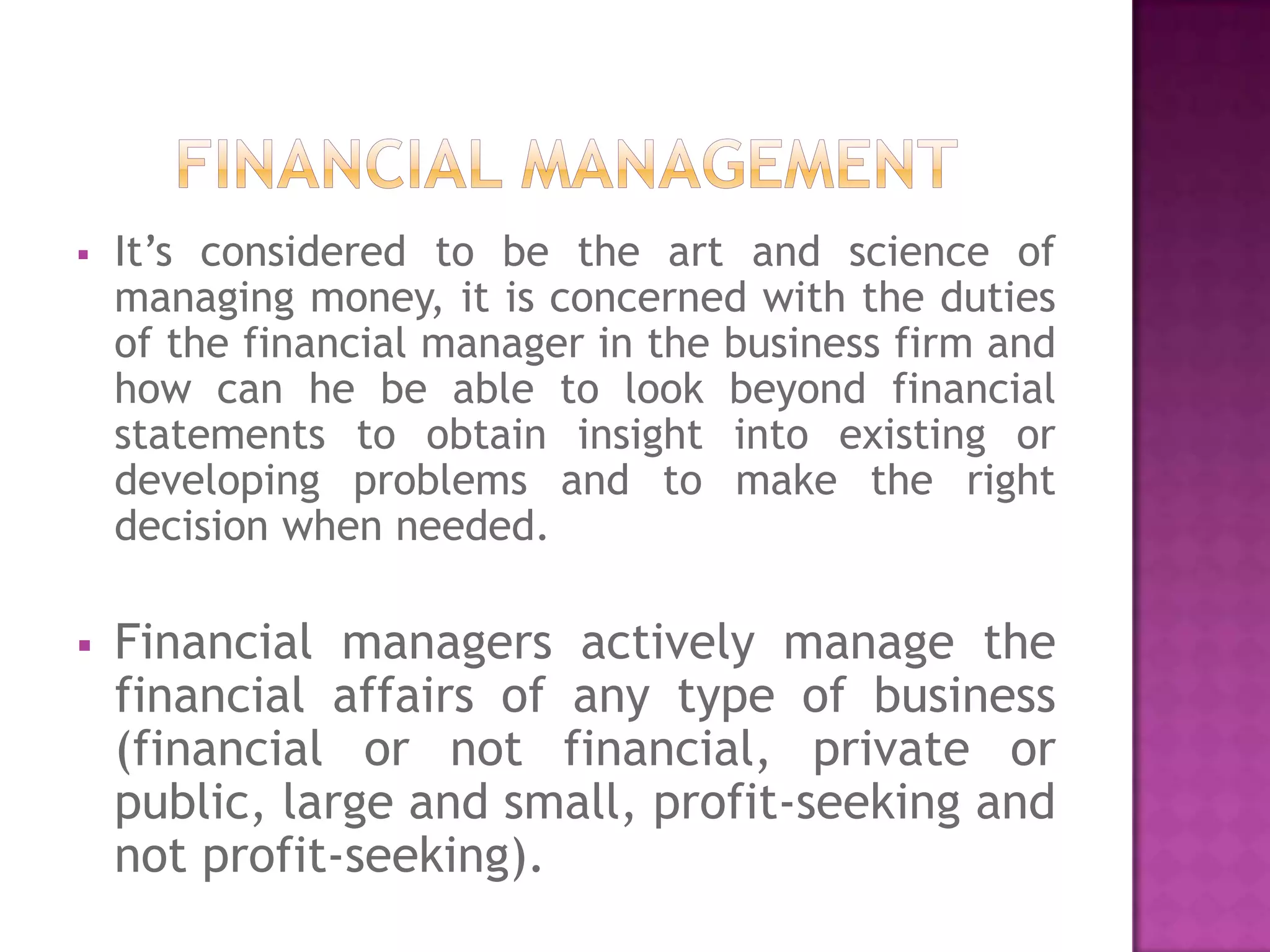    It’s considered to be the art and science of
    managing money, it is concerned with the duties
    of the financial manager in the business firm and
    how can he be able to look beyond financial
    statements to obtain insight into existing or
    developing problems and to make the right
    decision when needed.

   Financial managers actively manage the
    financial affairs of any type of business
    (financial or not financial, private or
    public, large and small, profit-seeking and
    not profit-seeking).
 
