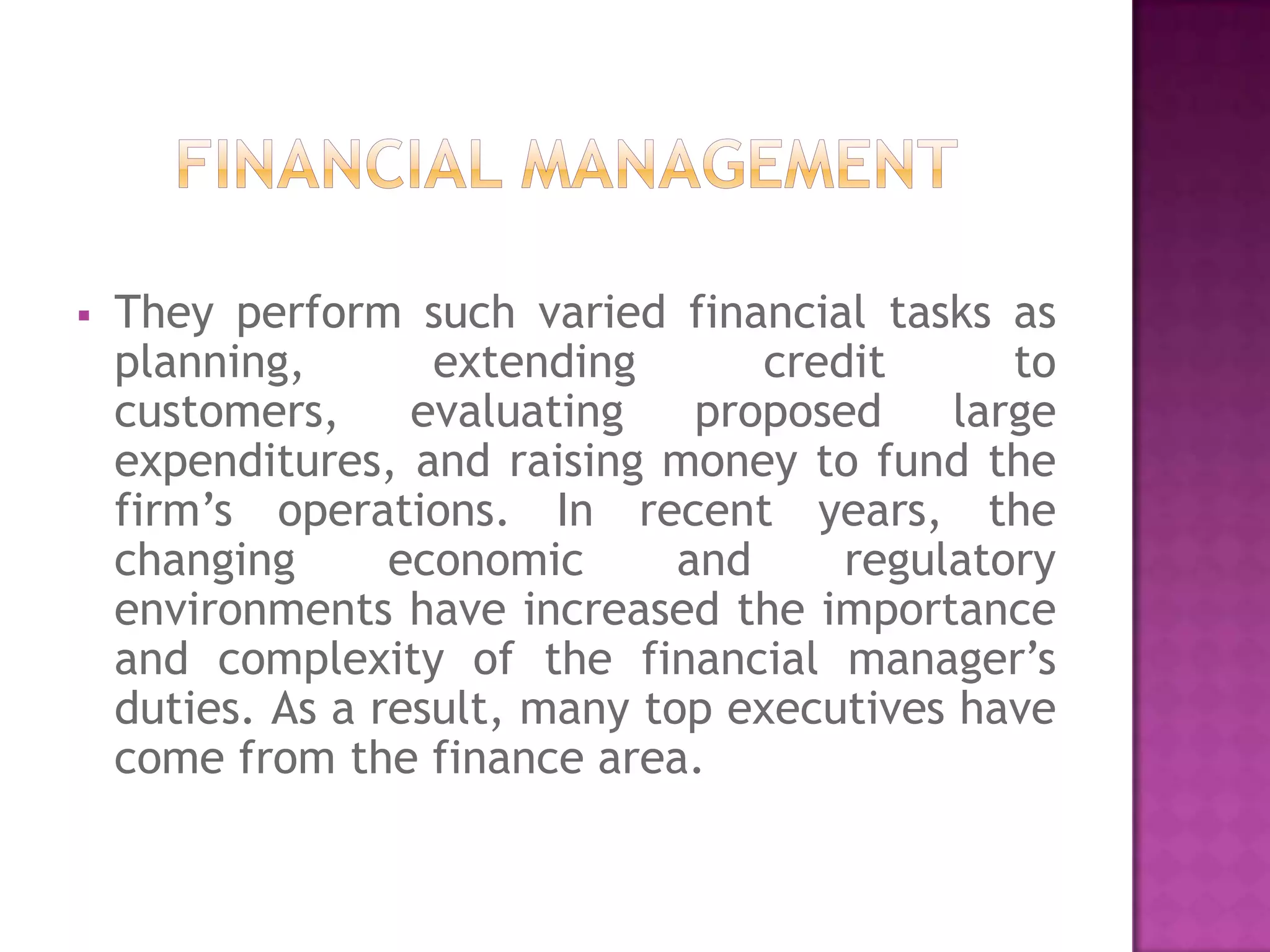    They perform such varied financial tasks as
    planning,       extending       credit      to
    customers,     evaluating    proposed    large
    expenditures, and raising money to fund the
    firm’s operations. In recent years, the
    changing      economic      and     regulatory
    environments have increased the importance
    and complexity of the financial manager’s
    duties. As a result, many top executives have
    come from the finance area.
 