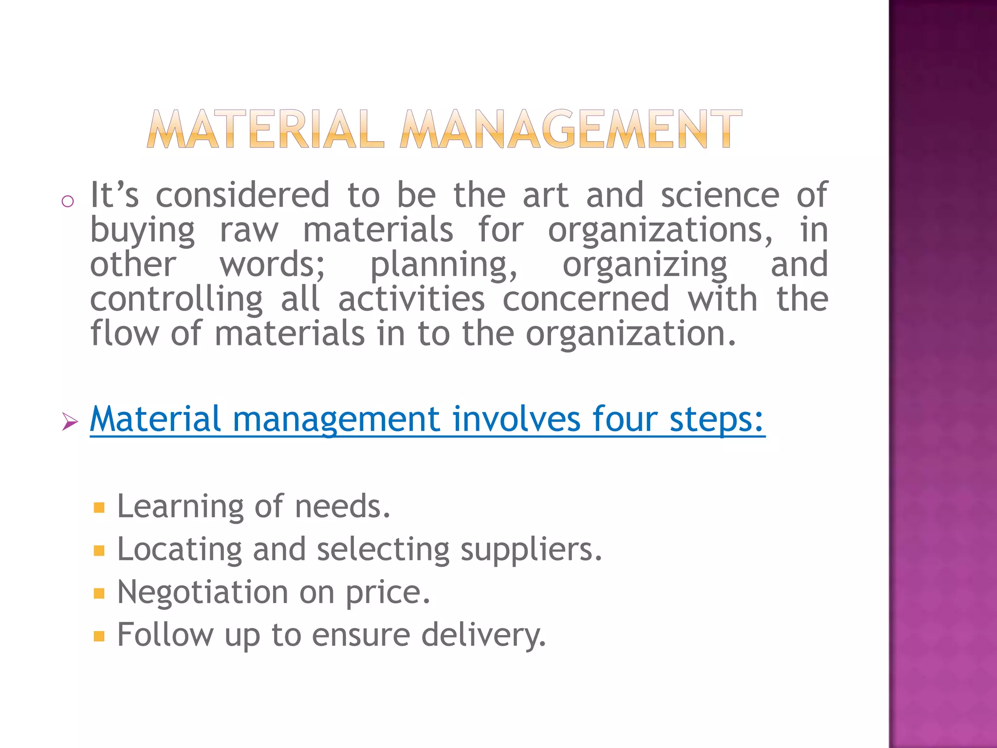 o   It’s considered to be the art and science of
    buying raw materials for organizations, in
    other words; planning, organizing and
    controlling all activities concerned with the
    flow of materials in to the organization.

   Material management involves four steps:

       Learning of needs.
       Locating and selecting suppliers.
       Negotiation on price.
       Follow up to ensure delivery.
 