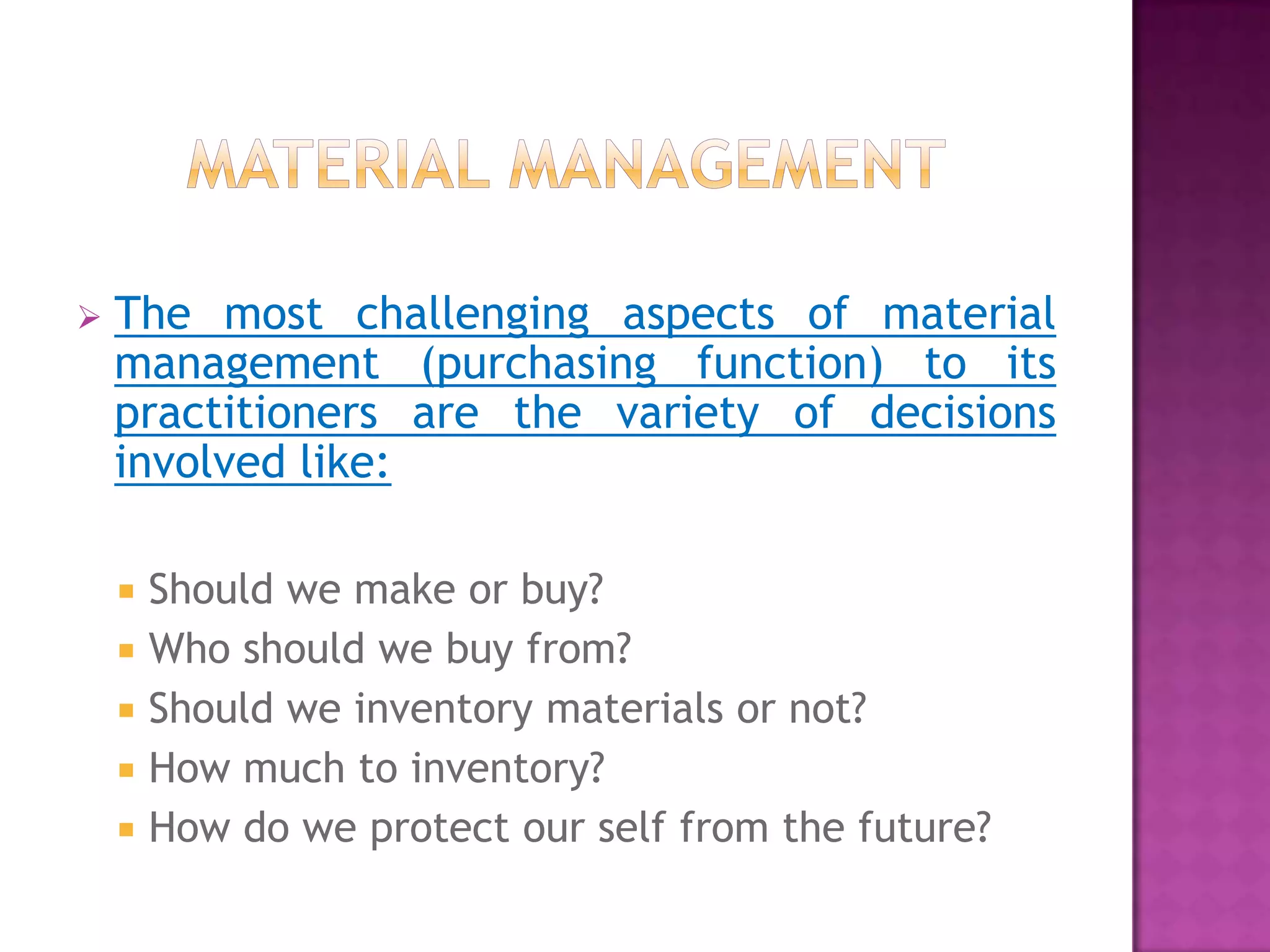    The most challenging aspects of material
    management (purchasing function) to its
    practitioners are the variety of decisions
    involved like:

     Should we make or buy?
     Who should we buy from?
     Should we inventory materials or not?
     How much to inventory?
     How do we protect our self from the future?
 