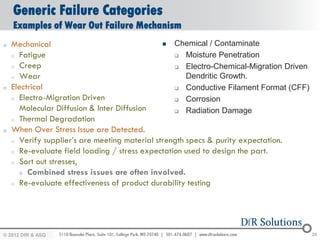 Generic Failure Categories
    Examples of Wear Out Failure Mechanism
o   Mechanical                                   Chemical / Contaminate
    o Fatigue                                      Moisture Penetration

    o Creep                                        Electro-Chemical-Migration Driven

    o Wear                                            Dendritic Growth.
o   Electrical                                     Conductive Filament Format (CFF)

    o Electro-Migration Driven                     Corrosion
      Molecular Diffusion & Inter Diffusion        Radiation Damage
    o Thermal Degradation

o   When Over Stress Issue are Detected.
    o Verify supplier’s are meeting material strength specs & purity expectation.

    o Re-evaluate field loading / stress expectation used to design the part.

    o Sort out stresses,

      o Combined stress issues are often involved.
    o Re-evaluate effectiveness of product durability testing




© 2012 DfR2007
© 2011 - 2010
   2004 & ASQ                                                                           24
 
