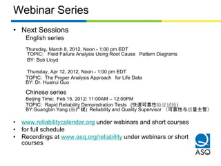 Webinar Series
• Next Sessions
    English series
    Thursday, March 8, 2012, Noon - 1:00 pm EDT
    TOPIC: Field Failure Analysis Using Root Cause  Pattern Diagrams
    BY: Bob Lloyd

    Thursday, Apr 12, 2012, Noon - 1:00 pm EDT
    TOPIC: The Proper Analysis Approach  for Life Data
    BY: Dr. Huairui Guo

    Chinese series
    Beijing Time: Feb 15, 2012; 11:00AM – 12:00PM
    TOPIC: Rapid Reliability Demonstration Tests  (快速可靠性验证试验)
    BY:Guangbin Yang (杨广斌) Reliability and Quality Supervisor  （可靠性与质量主管）

• www.reliabilitycalendar.org under webinars and short courses
• for full schedule
• Recordings at www.asq.org/reliability under webinars or short
  courses
 