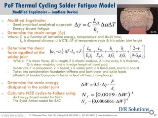 PoF Thermal Cycling Solder Fatigue Model
         (Modified Engelmaier – Leadless Device)
o    Modified Engelmaier                                    LD
     o   Semi-empirical analytical approach          Dg  C    DaDT
     o   Energy based fatigue                               hs
o    Determine the strain range (Dg)
o    Where: C is a function of activation energy, temperature and dwell time,
            LD is diagonal distance, a is CTE, DT of temperature cycle & h is solder joint height

     Determine the shear                                       LD LD             hc  2   
                                   a 2  a1  DT  LD  F           hs
o
                                                                                               
     force applied at the                                                              9G a 
                                                                                              
     solder joint                                              E1 A1 E2 A2 AsGs AcGc  b  
     o   Where: F is shear force, LD is length, E is elastic modulus, A is the area, h is thickness,
                  G is shear modulus, and a is edge length of bond pad.
     o   Subscripts: 1 is component, 2 is board, s is solder joint, c is bond pad, and b is board
     o   Takes into consideration foundation stiffness and both shear and axial loads
         (Models of Leaded Components factor in lead stiffness / compliancy)

     Determine the strain energy                                          F
o
                                                          DW  0.5  Dg 
     dissipated in the solder joint                                       As
     Calculate N50 cycles-to-failure using:               N f  0.0019  DW 
o                                                                                   1
     o   An Energy Based model for SnPb
                                                          N f  0.0006061  DW 
                                                                                 1
     o   The Syed-Amkor model for SAC


© 2012 DfR2007
© 2011 - 2010
   2004 & ASQ                                                                                          35
 