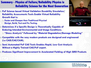 Summary - Physics of Failure/Reliability Physics is
          Reliability Science for the Next Generation
o PoF Science based Virtual Validation Durability Simulation/
  Reliability Assessments Tools Enable Virtual Reliability
  Growth that is:
  o Faster and Cheaper than Traditional Physical
    Design, Build, Test and Fix Testing.
o Determines if a Specific Design is Theoretically Capable of
  Enduring Intended Environmental and Usage Conditions.
  o “Stress Analysis” Followed by “Material Degradation/Damage Modeling”
o Compatible with the way modern products are designed and engineered
  (i.e CAD/CAE/CAM).
o Semi Automated PoF CAE Tools Enables Rapid, Low Cost Analysis
  Without a Highly Trained CAE/PoF expert.
o Produces Significant Improvement In Accelerated Fielding of High QRD Products




© 2012 DfR2007
© 2011 - 2010
   2004 & ASQ                                                                     51
 