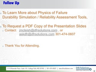 Follow Up

o   To Learn More about Physics of Failure
    Durability Simulation / Reliability Assessment Tools,

o   To Request a PDF Copy of the Presentation Slides
    o   Contact: jmcleish@dfrsolutions.com , or
                 askdfr@dfrsolutions.com 301-474-0607


    o   Thank You for Attending.




© 2012 DfR2007
© 2011 - 2010
   2004 & ASQ                                               54
 
