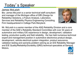 Today’s Speaker
James McLeish
Bio: James McLeish is a senior technical staff consultant
and manager of the Michigan office of DfR (Design for
Reliability) Solutions, a Failure Analysis, Laboratory
Services and Reliability Physics Engineering Consulting
Firm headquartered in College Park Maryland.

Mr. McLeish is a senior member of the ASQ Reliability Division and a core
member of the SAE’s Reliability Standard Committee with over 32 years of
automotive and military E/E experience in design, development, validation
testing, production quality and field reliability. He has held numerous technical
expert and management position in automotive electronics product design,
development, vehicle electrical system integration, product assurance,
validation testing and warranty problem solving as an E/E Reliability Manager
and E/E Quality/Reliability/Durability (QRD) technical specialists at General
Motors.
 