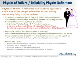 Physics of Failure / Reliability Physics Definitions
o   Physics of Failure - A Formalized and Structured approach to
    Root Cause Failure Analysis that focuses on total learning
    and not only fixing a current problem.
    o   To achieve an understanding of “CAUSE & EFFECT” Failure Mechanisms
        AND the variable factors that makes them “APPEAR” to be Irregular Events.
    o   Combines Material Science, Physics & Chemistry
        with Statistics, Variation Theory & Probabilistic Mechanics.
        o   A Marriage of Deterministic Science with Probabilistic Variation Theory
            for achieving comprehensive Product Integrity and Reliability by Design Capabilities.

    o   Failure of a physical device or structure (i.e. hardware)
        can be attributed to the gradual or rapid degradation of the material(s) in the device
        in response to the stress or combination of stresses the device is exposed to, such as:
        o   Thermal, Electrical, Chemical, Moisture, Vibration, Shock, Mechanical Loads . . .

    o   Failures May Occur:
        o   Prematurely because device is weaken by a variable fabrication or assemble defect.
        o   Gradually due to a wear out issue.
        o   Erratically based on a chance encounter with an
            Excessive stress that exceeds the capabilities/strength of a device,



© 2012 DfR2007
© 2011 - 2010
   2004 & ASQ                                                                                       7
 