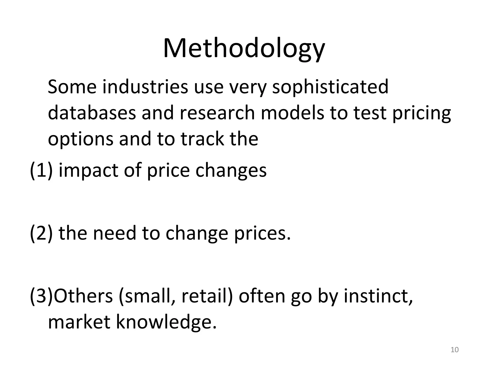 Methodology
  Some industries use very sophisticated
  databases and research models to test pricing
  options and to track the
(1) impact of price changes

(2) the need to change prices.

(3)Others (small, retail) often go by instinct,
  market knowledge.
                                                  10
 