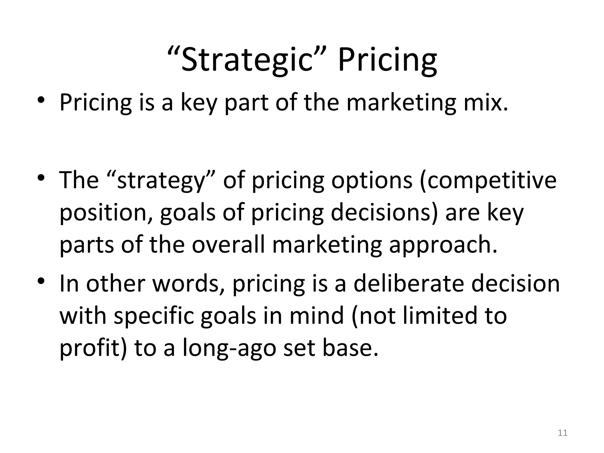 “Strategic” Pricing
• Pricing is a key part of the marketing mix.

• The “strategy” of pricing options (competitive
  position, goals of pricing decisions) are key
  parts of the overall marketing approach.
• In other words, pricing is a deliberate decision
  with specific goals in mind (not limited to
  profit) to a long-ago set base.

                                                 11
 