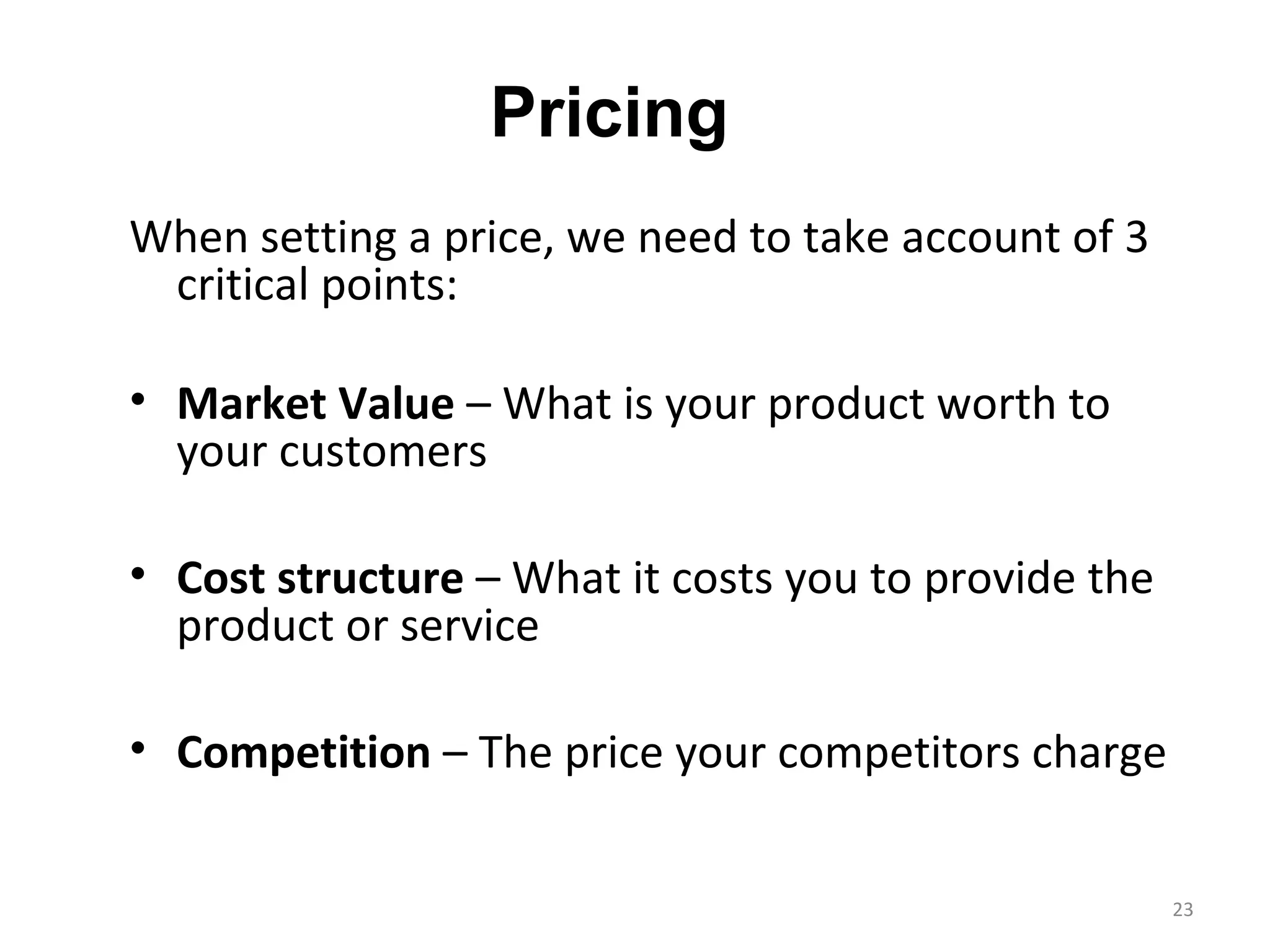 Pricing
When setting a price, we need to take account of 3
 critical points:

• Market Value – What is your product worth to
  your customers

• Cost structure – What it costs you to provide the
  product or service

• Competition – The price your competitors charge


                                                      23
 