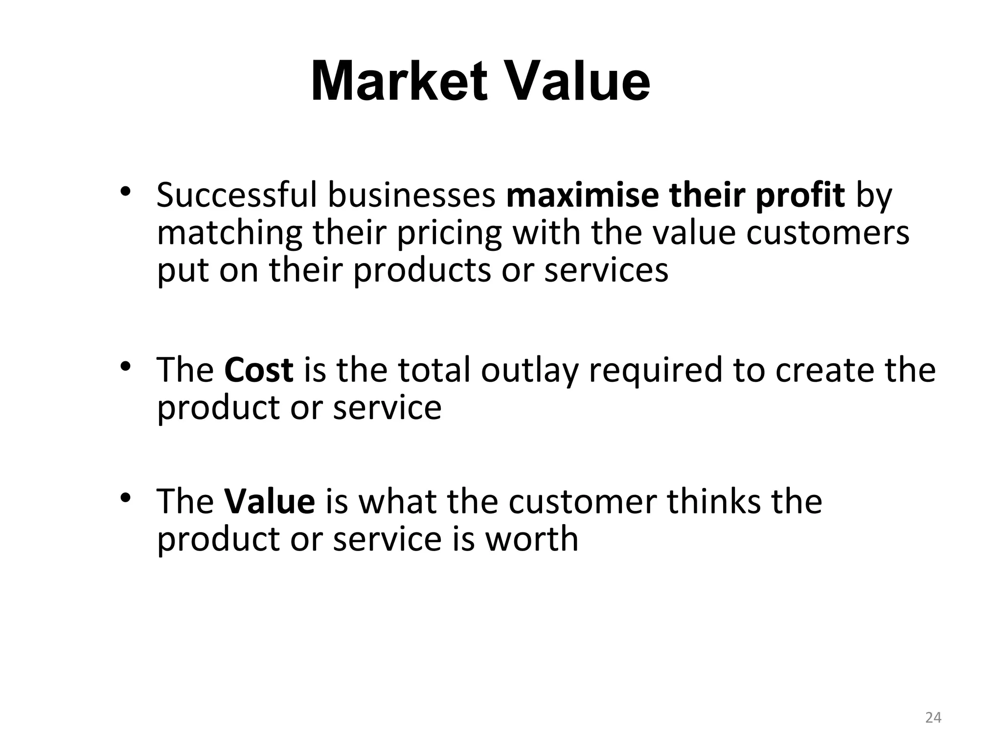 Market Value
• Successful businesses maximise their profit by
  matching their pricing with the value customers
  put on their products or services

• The Cost is the total outlay required to create the
  product or service

• The Value is what the customer thinks the
  product or service is worth



                                                    24
 