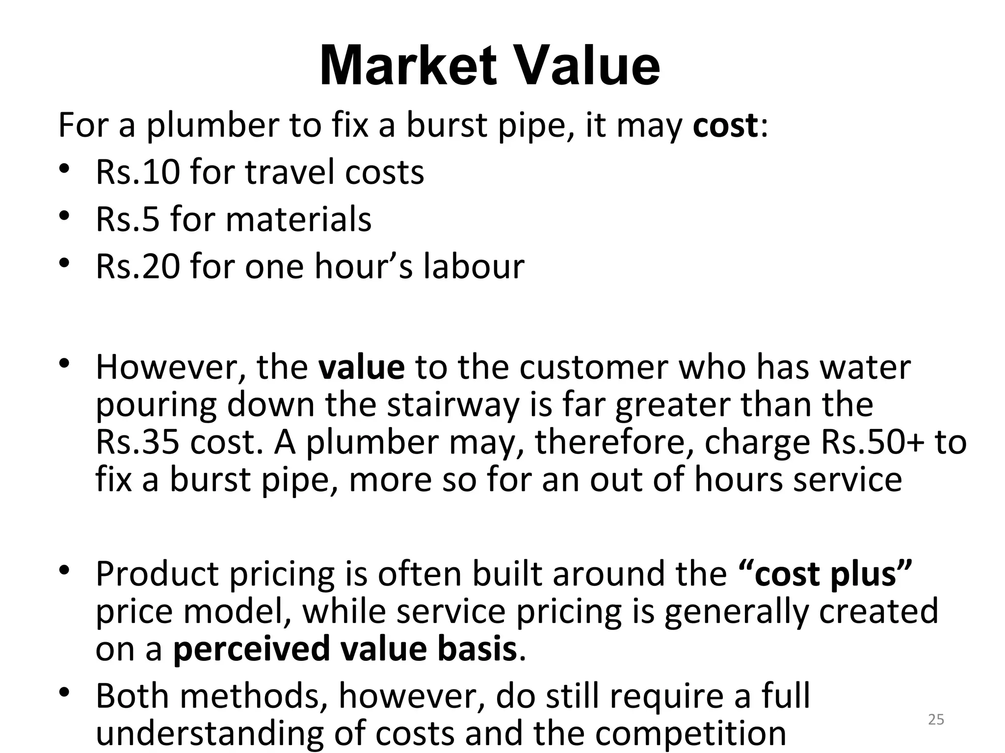 Market Value
For a plumber to fix a burst pipe, it may cost:
• Rs.10 for travel costs
• Rs.5 for materials
• Rs.20 for one hour’s labour

• However, the value to the customer who has water
  pouring down the stairway is far greater than the
  Rs.35 cost. A plumber may, therefore, charge Rs.50+ to
  fix a burst pipe, more so for an out of hours service

• Product pricing is often built around the “cost plus”
  price model, while service pricing is generally created
  on a perceived value basis.
• Both methods, however, do still require a full
  understanding of costs and the competition
                                                        25
 