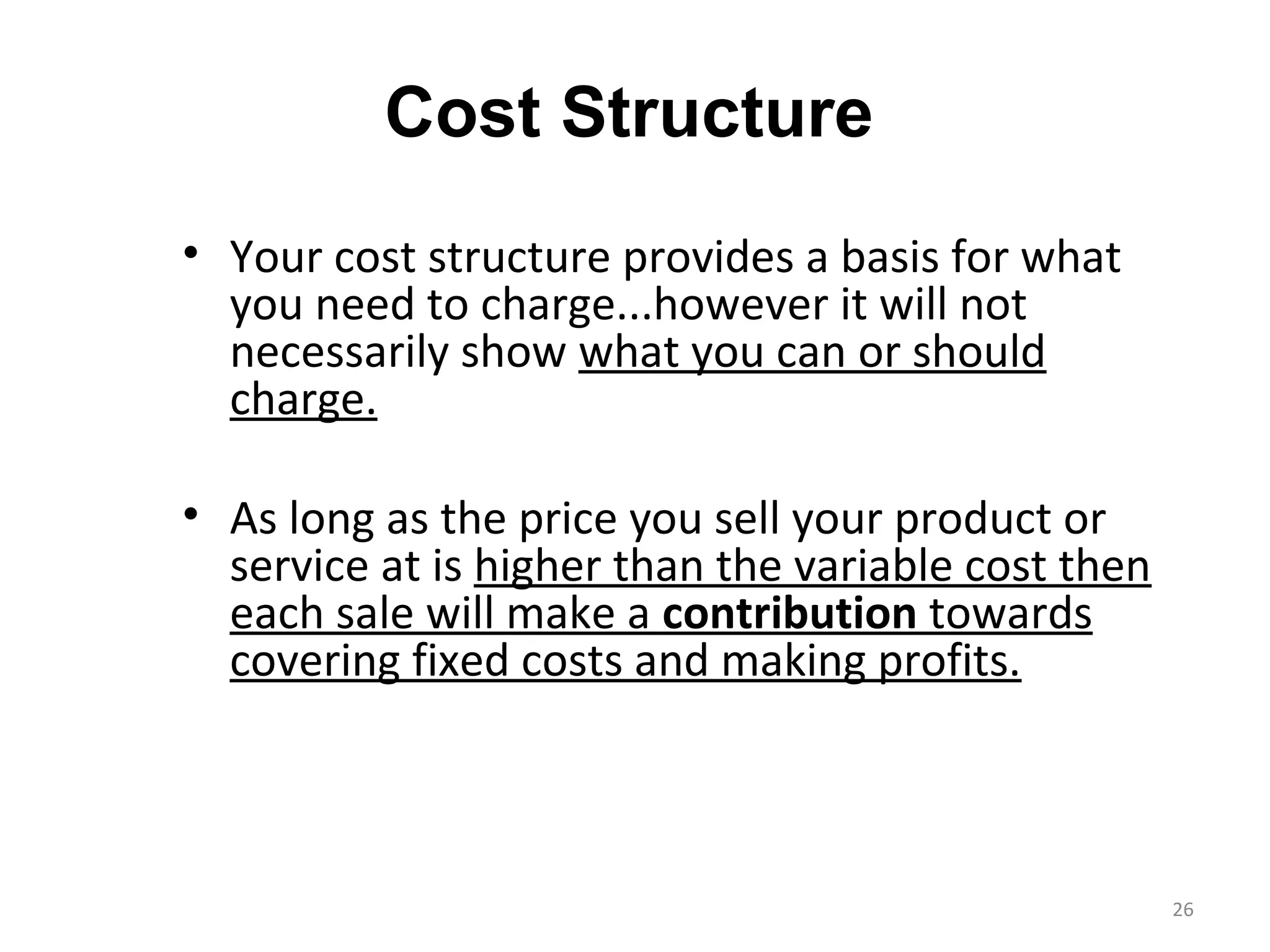Cost Structure
• Your cost structure provides a basis for what
  you need to charge...however it will not
  necessarily show what you can or should
  charge.

• As long as the price you sell your product or
  service at is higher than the variable cost then
  each sale will make a contribution towards
  covering fixed costs and making profits.



                                                     26
 