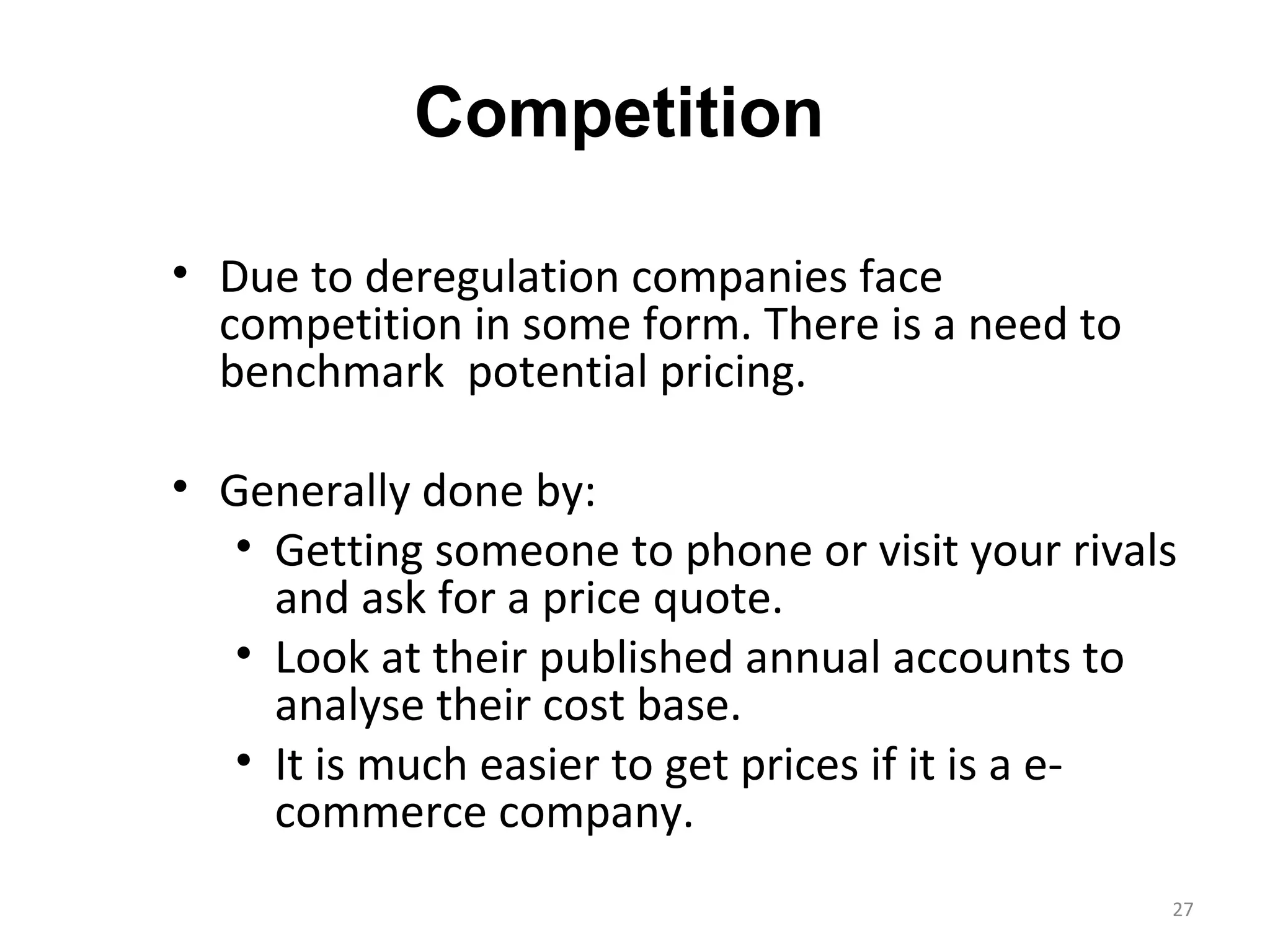 Competition

• Due to deregulation companies face
  competition in some form. There is a need to
  benchmark potential pricing.

• Generally done by:
   • Getting someone to phone or visit your rivals
     and ask for a price quote.
   • Look at their published annual accounts to
     analyse their cost base.
   • It is much easier to get prices if it is a e-
     commerce company.
                                                 27
 