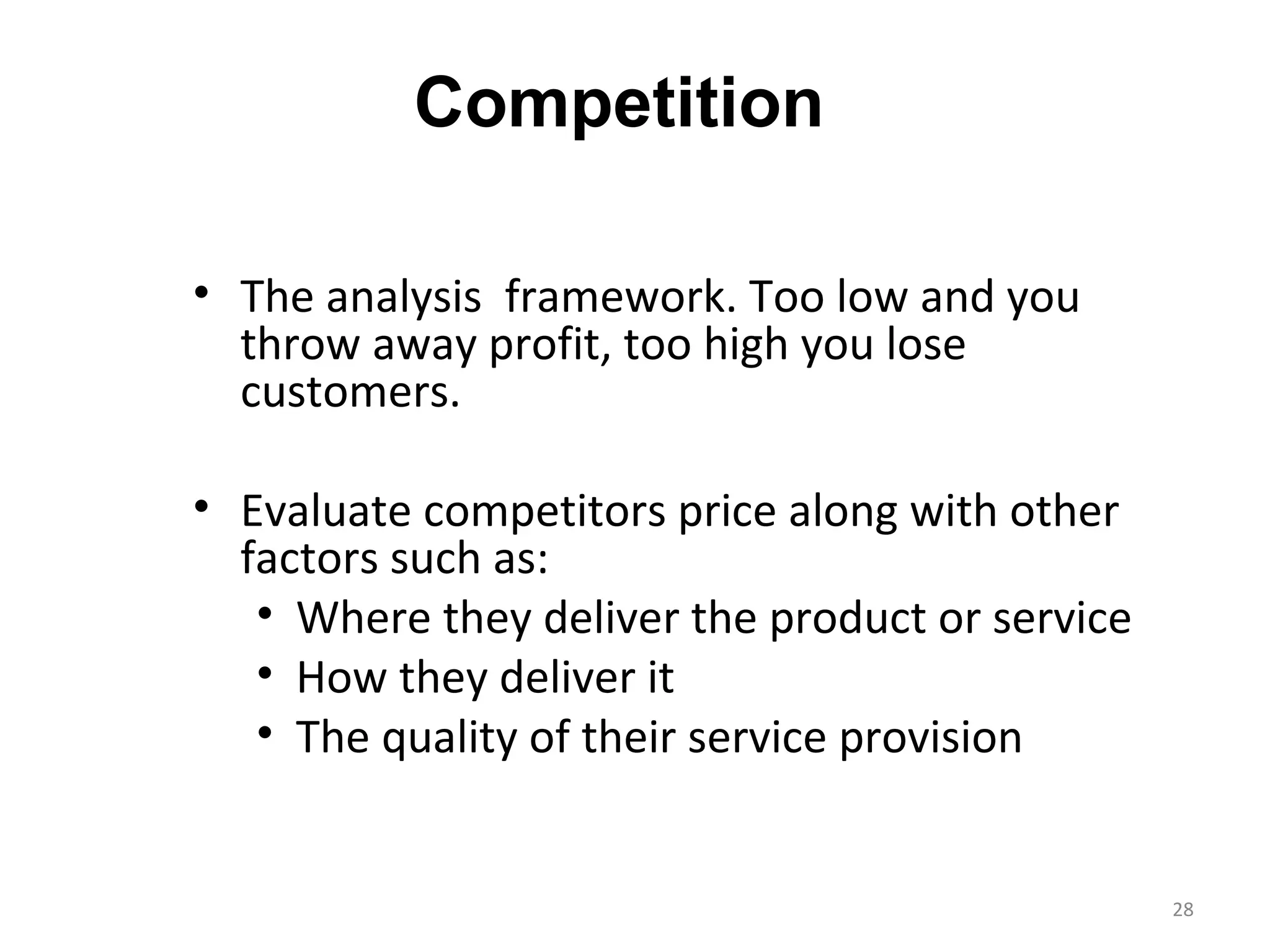 Competition

• The analysis framework. Too low and you
  throw away profit, too high you lose
  customers.

• Evaluate competitors price along with other
  factors such as:
   • Where they deliver the product or service
   • How they deliver it
   • The quality of their service provision


                                                 28
 