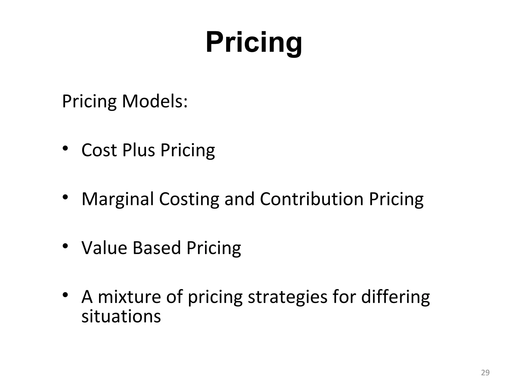 Pricing
Pricing Models:

• Cost Plus Pricing

• Marginal Costing and Contribution Pricing

• Value Based Pricing

• A mixture of pricing strategies for differing
  situations

                                                  29
 